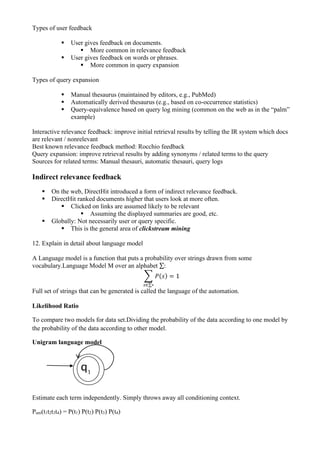 Types of user feedback
▪ User gives feedback on documents.
▪ More common in relevance feedback
▪ User gives feedback on words or phrases.
▪ More common in query expansion
Types of query expansion
▪ Manual thesaurus (maintained by editors, e.g., PubMed)
▪ Automatically derived thesaurus (e.g., based on co-occurrence statistics)
▪ Query-equivalence based on query log mining (common on the web as in the “palm”
example)
Interactive relevance feedback: improve initial retrieval results by telling the IR system which docs
are relevant / nonrelevant
Best known relevance feedback method: Rocchio feedback
Query expansion: improve retrieval results by adding synonyms / related terms to the query
Sources for related terms: Manual thesauri, automatic thesauri, query logs
Indirect relevance feedback
▪ On the web, DirectHit introduced a form of indirect relevance feedback.
▪ DirectHit ranked documents higher that users look at more often.
▪ Clicked on links are assumed likely to be relevant
▪ Assuming the displayed summaries are good, etc.
▪ Globally: Not necessarily user or query specific.
▪ This is the general area of clickstream mining
12. Explain in detail about language model
A Language model is a function that puts a probability over strings drawn from some
vocabulary.Language Model M over an alphabet ∑:
∑ 𝑃(𝑠) = 1
𝑠∈∑∗
Full set of strings that can be generated is called the language of the automation.
Likelihood Ratio
To compare two models for data set.Dividing the probability of the data according to one model by
the probability of the data according to other model.
Unigram language model
Estimate each term independently. Simply throws away all conditioning context.
Puni(t1t2t3t4) = P(t1) P(t2) P(t3) P(t4)
q1
q
1
1
 
