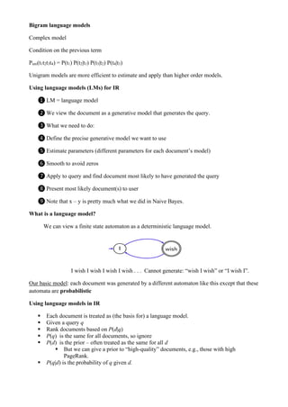 Bigram language models
Complex model
Condition on the previous term
Puni(t1t2t3t4) = P(t1) P(t2|t1) P(t3|t2) P(t4|t3)
Unigram models are more efficient to estimate and apply than higher order models.
Using language models (LMs) for IR
❶ LM = language model
❷ We view the document as a generative model that generates the query.
❸ What we need to do:
❹ Define the precise generative model we want to use
❺ Estimate parameters (different parameters for each document’s model)
❻ Smooth to avoid zeros
❼ Apply to query and find document most likely to have generated the query
❽ Present most likely document(s) to user
❾ Note that x – y is pretty much what we did in Naive Bayes.
What is a language model?
We can view a finite state automaton as a deterministic language model.
I wish I wish I wish I wish . . . Cannot generate: “wish I wish” or “I wish I”.
Our basic model: each document was generated by a different automaton like this except that these
automata are probabilistic
Using language models in IR
▪ Each document is treated as (the basis for) a language model.
▪ Given a query q
▪ Rank documents based on P(d|q)
▪ P(q) is the same for all documents, so ignore
▪ P(d) is the prior – often treated as the same for all d
▪ But we can give a prior to “high-quality” documents, e.g., those with high
PageRank.
▪ P(q|d) is the probability of q given d.
 