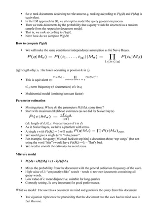 ▪ So to rank documents according to relevance to q, ranking according to P(q|d) and P(d|q) is
equivalent.
▪ In the LM approach to IR, we attempt to model the query generation process.
▪ Then we rank documents by the probability that a query would be observed as a random
sample from the respective document model.
▪ That is, we rank according to P(q|d).
▪ Next: how do we compute P(q|d)?
How to compute P(q|d)
▪ We will make the same conditional independence assumption as for Naive Bayes.
(|q|: length ofrq; tk : the token occurring at position k in q)
▪ This is equivalent to:
tft,q: term frequency (# occurrences) of t in q
▪ Multinomial model (omitting constant factor)
Parameter estimation
▪ Missing piece: Where do the parameters P(t|Md). come from?
▪ Start with maximum likelihood estimates (as we did for Naive Bayes)
(|d|: length of d; tft,d : # occurrences of t in d)
▪ As in Naive Bayes, we have a problem with zeros.
▪ A single t with P(t|Md) = 0 will make zero.
▪ We would give a single term “veto power”.
▪ For example, for query [Michael Jackson top hits] a document about “top songs” (but not
using the word “hits”) would have P(t|Md) = 0. – That’s bad.
▪ We need to smooth the estimates to avoid zeros.
Mixture model
▪ P(t|d) = λP(t|Md) + (1 - λ)P(t|Mc)
▪ Mixes the probability from the document with the general collection frequency of the word.
▪ High value of λ: “conjunctive-like” search – tends to retrieve documents containing all
query words.
▪ Low value of λ: more disjunctive, suitable for long queries
▪ Correctly setting λis very important for good performance.
What we model: The user has a document in mind and generates the query from this document.
▪ The equation represents the probability that the document that the user had in mind was in
fact this one.
 