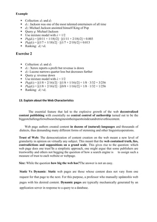 Example
▪ Collection: d1 and d2
▪ d1 : Jackson was one of the most talented entertainers of all time
▪ d2: Michael Jackson anointed himself King of Pop
▪ Query q: Michael Jackson
▪ Use mixture model with λ = 1/2
▪ P(q|d1) = [(0/11 + 1/18)/2] · [(1/11 + 2/18)/2] ≈ 0.003
▪ P(q|d2) = [(1/7 + 1/18)/2] · [(1/7 + 2/18)/2] ≈ 0.013
▪ Ranking: d2 >d1
Exercise 2
▪ Collection: d1 and d2
▪ d1 : Xerox reports a profit but revenue is down
▪ d2: Lucene narrows quarter loss but decreases further
▪ Query q: revenue down
▪ Use mixture model with λ = 1/2
▪ P(q|d1) = [(1/8 + 2/16)/2] · [(1/8 + 1/16)/2] = 1/8 · 3/32 = 3/256
▪ P(q|d2) = [(1/8 + 2/16)/2] · [(0/8 + 1/16)/2] = 1/8 · 1/32 = 1/256
▪ Ranking: d2 >d1
13. Explain about the Web Characteristics
The essential feature that led to the explosive growth of the web decentralized
content publishing with essentially no central control of authorship turned out to be the
biggestchallengeforwebsearchenginesintheirquesttoindexandretrievethiscontent.
Web page authors created content in dozens of (natural) languages and thousands of
dialects, thus demanding many different forms of stemming and other linguisticoperations.
Trust of Web: The democratization of content creation on the web meant a new level of
granularity in opinion on virtually any subject. This meant that the web contained truth, lies,
contradictions and suppositions on a grand scale. This gives rise to the question: which
web page does one trust?In a simplistic approach, one might argue that some publishers are
trustworthy and others not begging the question of how a search engine is to assign such a
measure of trust to each website or webpage.
Size: While the question how big the web has?The answer is not an easy.
Static Vs Dynamic: Static web pages are those whose content does not vary from one
request for that page to the next. For this purpose, a professor who manually updateshis web
pages with his desired content. Dynamic pages are typically mechanically generated by an
application server in response to a query to a database.
 