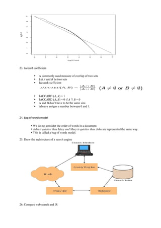23. Jaccard coefficient
▪ A commonly used measure of overlap of two sets
▪ Let A and B be two sets
▪ Jaccard coefficient
▪ JACCARD (A, A) = 1
▪ JACCARD (A, B) = 0 if A ∩ B = 0
▪ A and B don’t have to be the same size.
▪ Always assigns a number between 0 and 1.
24. Bag of words model
▪ We do not consider the order of words in a document.
▪ John is quicker than Mary and Mary is quicker than John are represented the same way.
▪ This is called a bag of words model.
25. Draw the architecture of a search engine
26. Compare web search and IR
 