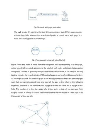 Fig: Dynamic web page generation
The web graph: We can view the static Web consisting of static HTML pages together
with the hyperlinks between them as a directed graph in which each web page is a
node and each hyperlink a directededge.
Fig :Two nodes of web graph joined by link
Figure shows two nodes A and B from the web graph, each corresponding to a web page,
with a hyperlink from A to B. We refer to the set of all such nodes and directed edges as the
web graph. This text is generally encapsulated in the href attribute of the <a> (for anchor)
tag that encodes the hyperlink in the HTML code of page A, and is referred to as anchor text.
As one might suspect, this directed graph is not strongly connected: there are pairs of pages
such that one cannot proceed from one page of the pair to the other by the following
hyperlinks. We refer to the hyperlinks into a page as in-links and those out of a page as out-
links. The number of in-links to a page (also known as its in-degree) has averaged from
roughly 8 to 15, in a range of studies. We similarly define the out-degree of a web page to be
the number of links out ofit.
 