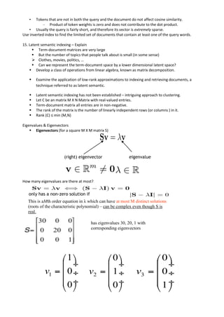 • Tokens that are not in both the query and the document do not affect cosine similarity.
– Product of token weights is zero and does not contribute to the dot product.
• Usually the query is fairly short, and therefore its vector is extremely sparse.
Use inverted index to find the limited set of documents that contain at least one of the query words.
15. Latent semantic indexing – Explain
▪ Term-document matrices are very large
▪ But the number of topics that people talk about is small (in some sense)
➢ Clothes, movies, politics, …
▪ Can we represent the term-document space by a lower dimensional latent space?
▪ Develop a class of operations from linear algebra, known as matrix decomposition.
▪ Examine the application of low-rank approximations to indexing and retrieving documents, a
technique referred to as latent semantic.
▪ Latent semantic indexing has not been established – intriguing approach to clustering.
▪ Let C be an matrix M X N Matrix with real-valued entries.
▪ Term-document matrix all entries are in non-negative.
▪ The rank of the matrix is the number of linearly independent rows (or columns ) in it.
▪ Rank (C) ≤ min (M,N)
Eigenvalues & Eigenvectors
▪ Eigenvectors (for a square M X M matrix S)
How many eigenvalues are there at most?
(right) eigenvector eigenvalue
only has a non-zero solution if
This is aMth order equation in λ which can have at most M distinct solutions
(roots of the characteristic polynomial) – can be complex even though S is
real.
has eigenvalues 30, 20, 1 with
corresponding eigenvectors
 