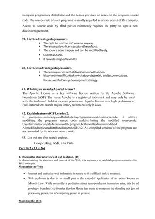 computer program are distributed and the license provides no access to the programs source
code. The source code of such programs is usually regarded as a trade secret of the company.
Access to source code by third parties commonly requires the party to sign a non-
disclosureagreement.
39. Listtheadvantageofopensource.
▪ The right to use the software in anyway.
▪ Thereisusuallyno licensecostandfreeofcost.
▪ The source code is open and can be modifiedfreely.
▪ Openstandards.
▪ It provides higherflexibility.
40. Listthedisadvantageofopensource.
▪ Thereisnoguaranteethatdevelopmentwillhappen.
▪ Itissometimesdifficulttoknowthataprojectexist, anditscurrentstatus.
No secured follow-up developmentstrategy.
41. Whatdoyou meanbyApacheLicense?
The Apache License is a free software license written by the Apache Software
Foundation (ASF). The name Apache is a registered trademark and may only be used
with the trademark holders express permission. Apache license is a high performance,
Full-featured text search engine library written entirely in Java.
42. ExplainfeaturesofGPLversion2.
It givespermissiontocopyanddistributetheprogramsunmodifiedsourcecode. It allows
modifying the programs source code anddistributing the modified sourcecode.
Userdistributescompiledversionsoftheprogram,bothmodifiedandunmodified.
AllmodifiedcopiesaredistributedundertheGPLv2. All compiled versions of the program are
accompanied by the relevant source code.
43. List out any four search engines.
Google, Bing, ASK, Alta Vista
Part B (2 x 13 = 26)
1. Discuss the characteristics of web in detail. (13)
In characterizing the structure and content of the Web, it is necessary to establish precise semantics for
Web concepts.
Measuring the Web
• Internet and particular web is dynamic in nature so it is difficult task to measure.
• Web explosion is due in no small part to the extended application of an axiom known as
Moore's Law. While ostensibly a prediction about semi-conductor innovation rates, this bit of
prophecy from Intel co-founder Gordon Moore has come to represent the doubling not just of
processing power, but of computing power in general.
Modeling the Web
 