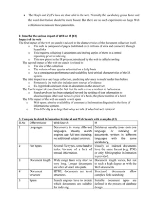 • The Heap's and Zipf’s laws are also valid in the web. Normally the vocabulary grows faster and
the word distribution should be more biased. But there are no such experiments on large Web
collections to measure these parameters.
2. Describe the various impact of WEB on IR (13)
Impact of the web
The first impact of the web on search is related to the characteristics of the document collection itself.
o The web is composed of pages distributed over millions of sites and connected through
hyperlinks
o This requires collecting ll documents and storing copies of them in a central
repository,prior to indexing.
o This new phase in the IR process,introduced by the web is called crawling
The second impact of the web on search is related to
o The size of the collection
o The volume of user queries submitted on a daily basis
o As a consequence,performance and scalability have critical characteristics of the IR
system.
The third impact in a very large collection, predicting relevance is much harder than before
o Fortunately the web also includes new sources of evidence
o Ex. hyperlinks and user clicks in documents in the answer set
The fourth impact derives from the fact that the web is also a medium to do business.
o Search problem has been extended beyond the seeking of text information to
alsoencompass other user needsEx.price of a book, the phone number of a hotel
The fifth impact of the web on search is web spam
o Web spam: abusive availability of commercial information disguised in the form of
informational content.
o This difficulty is so large that today we talk of adverbial web retrieval.
3. Compare in detail Information Retrieval and Web Search with examples.(13)
Sl.No Differentiator Web Search IR
1 Languages Documents in many different
languages. Usually search
engines use full text indexing;
no additional subject analysis.
Databases usually cover only one
language or indexing of
documents written in different
languages with the same
vocabulary.
2 File Types Several file types, some hard to
index because of a lack of
textual information.
Usually all indexed documents
have the same format (e.g. PDF)
or only bibliographic information
is provided.
3 Document length Wide range from very short to
very long. Longer documents
are often divided into parts.
Document length varies, but not
to such a high degree as with the
Web documents
4 Document
structure
HTML documents are semi
structures.
Structured documents allow
complex field searching
5 Spam Search engines have to decide
which documents are suitable
for indexing.
Suitable document types are
defined in the process of database
design.
 