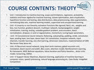 COURSE CONTENTS: THEOTY
• Unit –I Introduction to machine learning, scope and limitations, regression, probability,
statistics and linear algebra for machine learning, convex optimization, data visualization,
hypothesis function and testing, data distributions, data preprocessing, data augmentation,
normalizing data sets, machine learning models, supervised and unsupervised learning.
• Unit –II Linearity vs non linearity, activation functions like sigmoid, ReLU, etc., weights and
bias, loss function, gradient descent, multilayer network, backpropagation, weight
initialization, training, testing, unstable gradient problem, auto encoders, batch
normalization, dropout, L1 and L2 regularization, momentum, tuning hyper parameters,
• Unit –III Convolutional neural network, flattening, subsampling, padding, stride, convolution
layer, pooling layer, loss layer, dance layer 1x1 convolution, inception network, input
channels, transfer learning, one shot learning, dimension reductions, implementation of CNN
like tensor flow, keras etc.
• Unit –IV Recurrent neural network, Long short-term memory, gated recurrent unit,
translation, beam search and width, Bleu score, attention model, Reinforcement Learning,
RL-framework, MDP, Bellman equations, Value Iteration and Policy Iteration, , Actor-critic
model, Q-learning, SARSA
• Unit –V Support Vector Machines, Bayesian learning, application of machine learning in
computer vision, speech processing, natural language processing etc, Case Study: ImageNet
Competition
 
