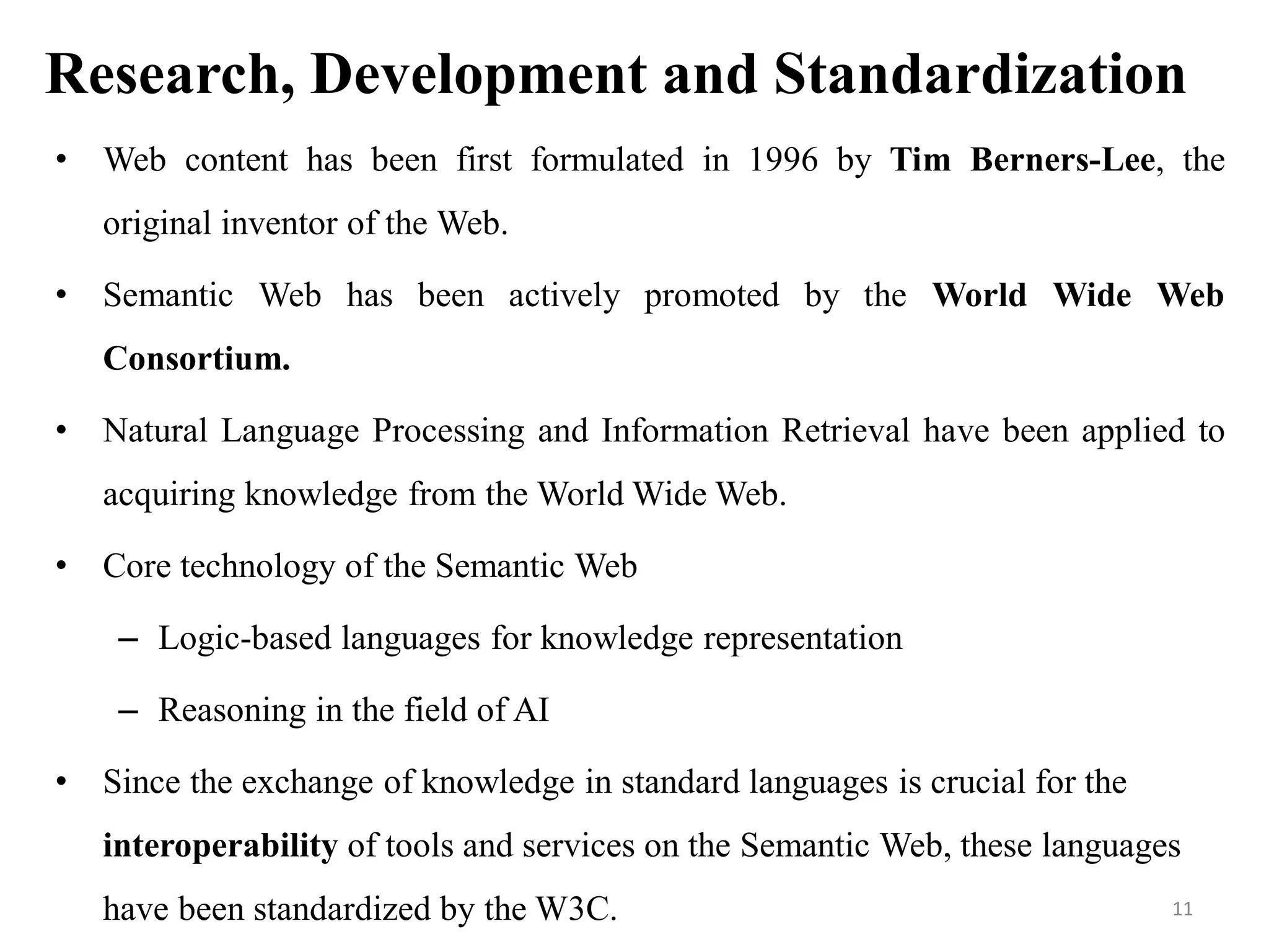 Research, Development and Standardization
• Web content has been first formulated in 1996 by Tim Berners-Lee, the
original inventor of the Web.
• Semantic Web has been actively promoted by the World Wide Web
Consortium.
• Natural Language Processing and Information Retrieval have been applied to
acquiring knowledge from the World Wide Web.
• Core technology of the Semantic Web
– Logic-based languages for knowledge representation
– Reasoning in the field of AI
• Since the exchange of knowledge in standard languages is crucial for the
interoperability of tools and services on the Semantic Web, these languages
have been standardized by the W3C. 11
 