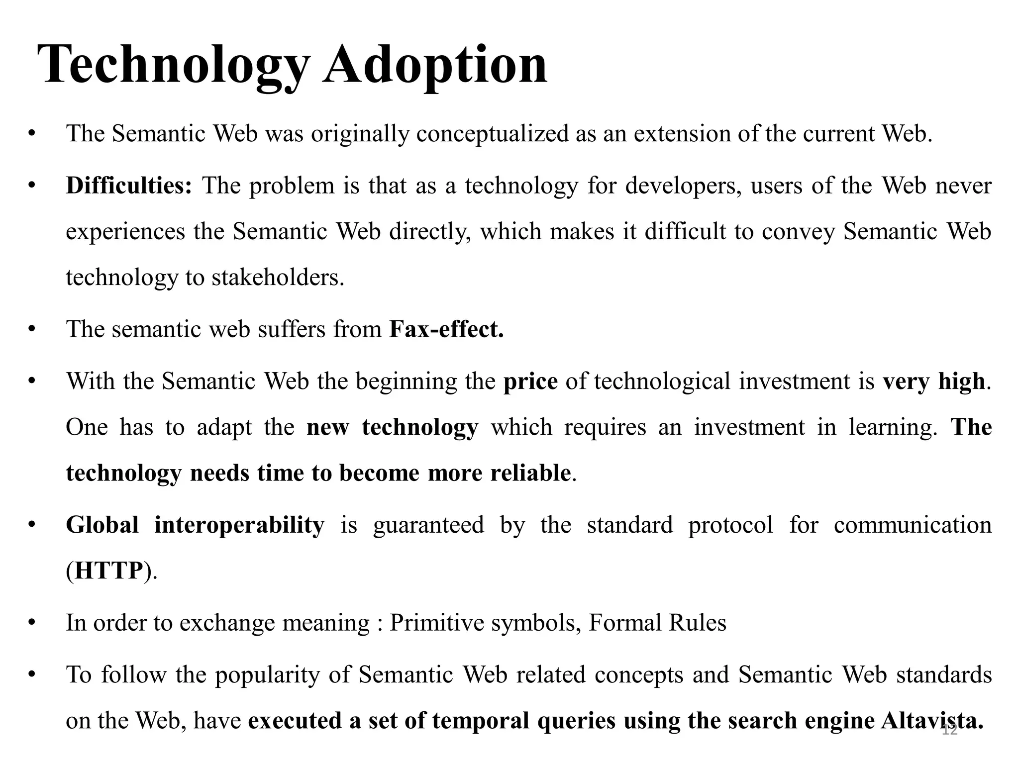 Technology Adoption
• The Semantic Web was originally conceptualized as an extension of the current Web.
• Difficulties: The problem is that as a technology for developers, users of the Web never
experiences the Semantic Web directly, which makes it difficult to convey Semantic Web
technology to stakeholders.
• The semantic web suffers from Fax-effect.
• With the Semantic Web the beginning the price of technological investment is very high.
One has to adapt the new technology which requires an investment in learning. The
technology needs time to become more reliable.
• Global interoperability is guaranteed by the standard protocol for communication
(HTTP).
• In order to exchange meaning : Primitive symbols, Formal Rules
• To follow the popularity of Semantic Web related concepts and Semantic Web standards
on the Web, have executed a set of temporal queries using the search engine Altavista.12
 