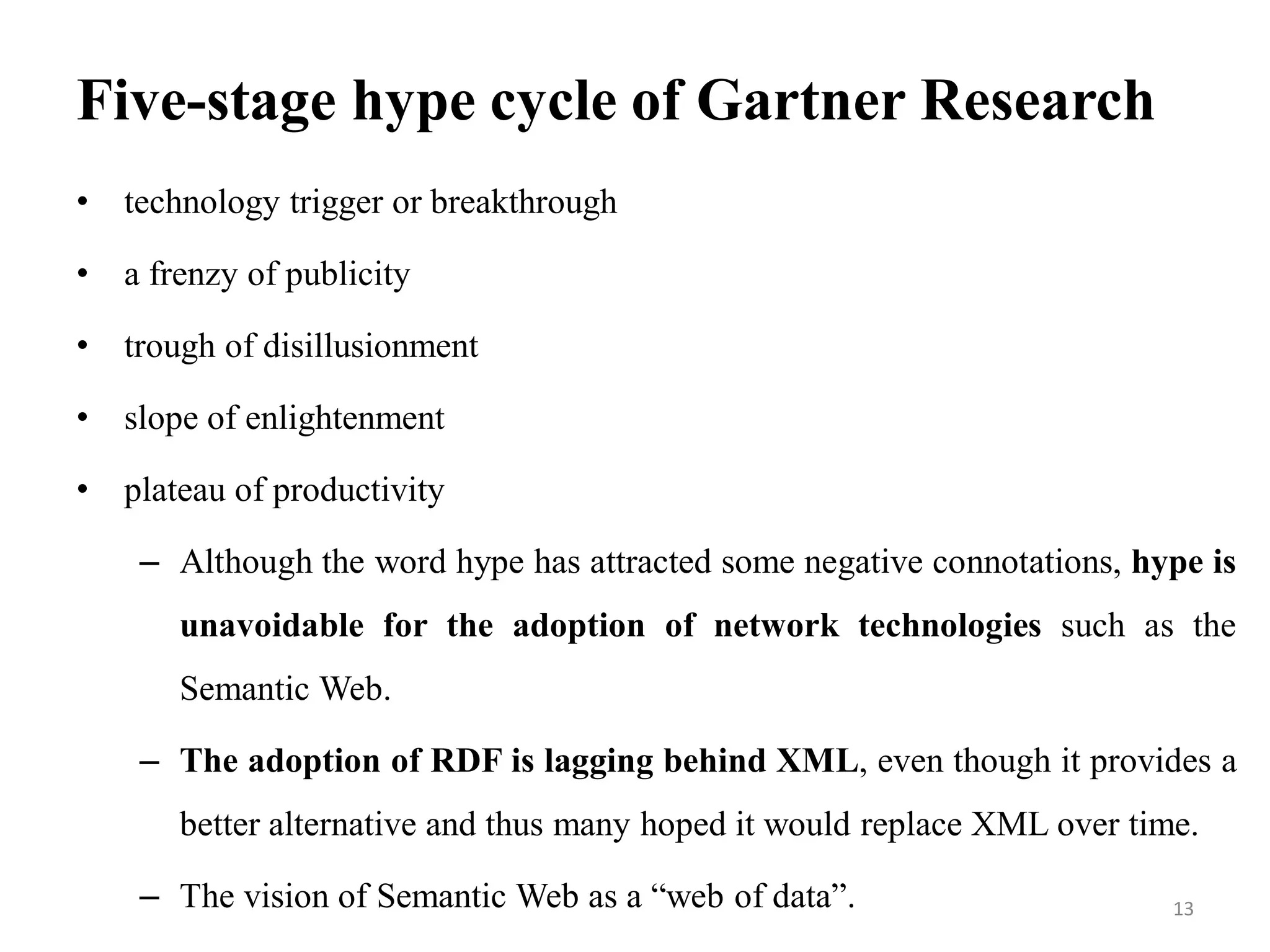 Five-stage hype cycle of Gartner Research
• technology trigger or breakthrough
• a frenzy of publicity
• trough of disillusionment
• slope of enlightenment
• plateau of productivity
– Although the word hype has attracted some negative connotations, hype is
unavoidable for the adoption of network technologies such as the
Semantic Web.
– The adoption of RDF is lagging behind XML, even though it provides a
better alternative and thus many hoped it would replace XML over time.
– The vision of Semantic Web as a “web of data”. 13
 