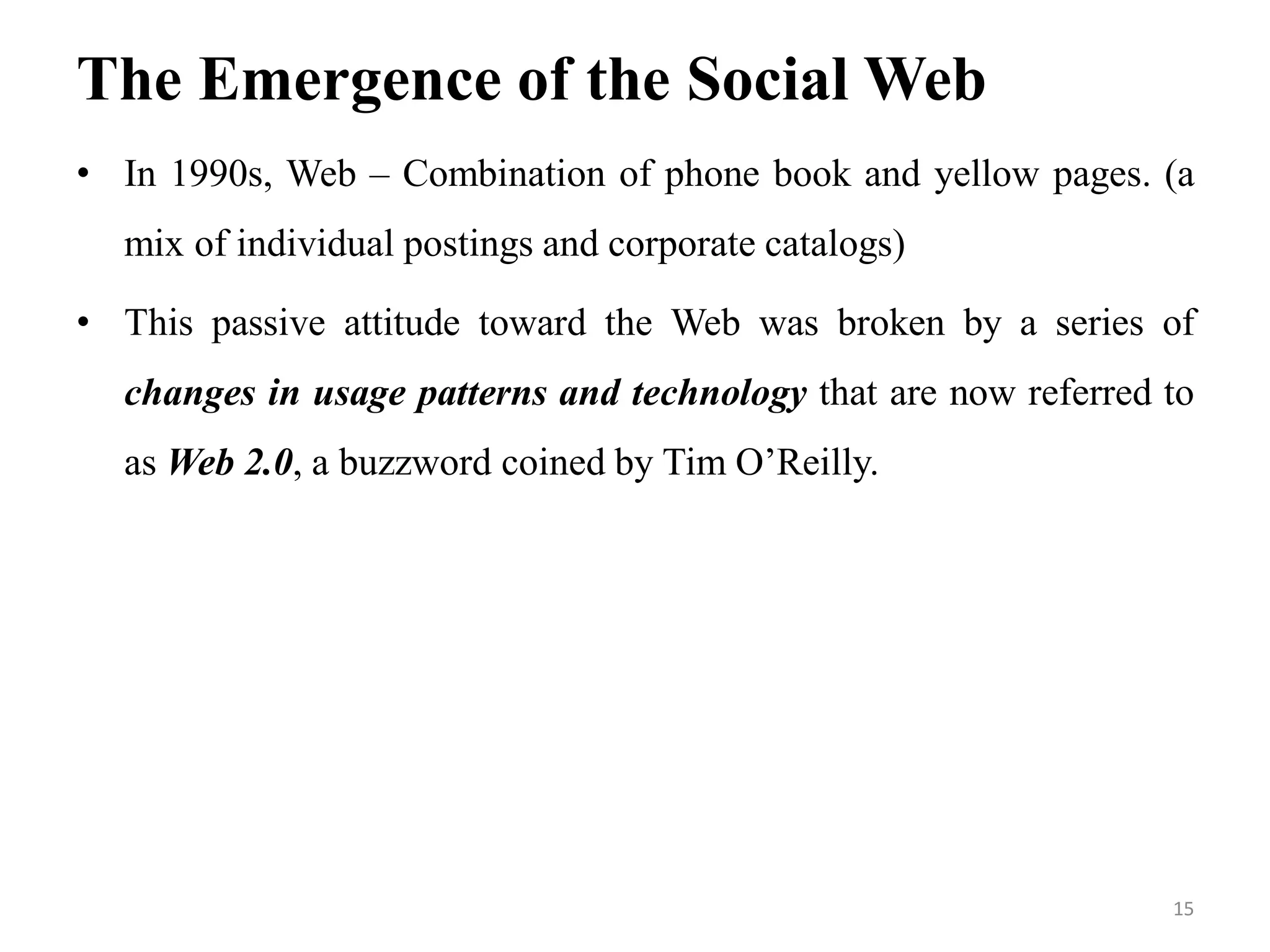 The Emergence of the Social Web
• In 1990s, Web – Combination of phone book and yellow pages. (a
mix of individual postings and corporate catalogs)
• This passive attitude toward the Web was broken by a series of
changes in usage patterns and technology that are now referred to
as Web 2.0, a buzzword coined by Tim O’Reilly.
15
 