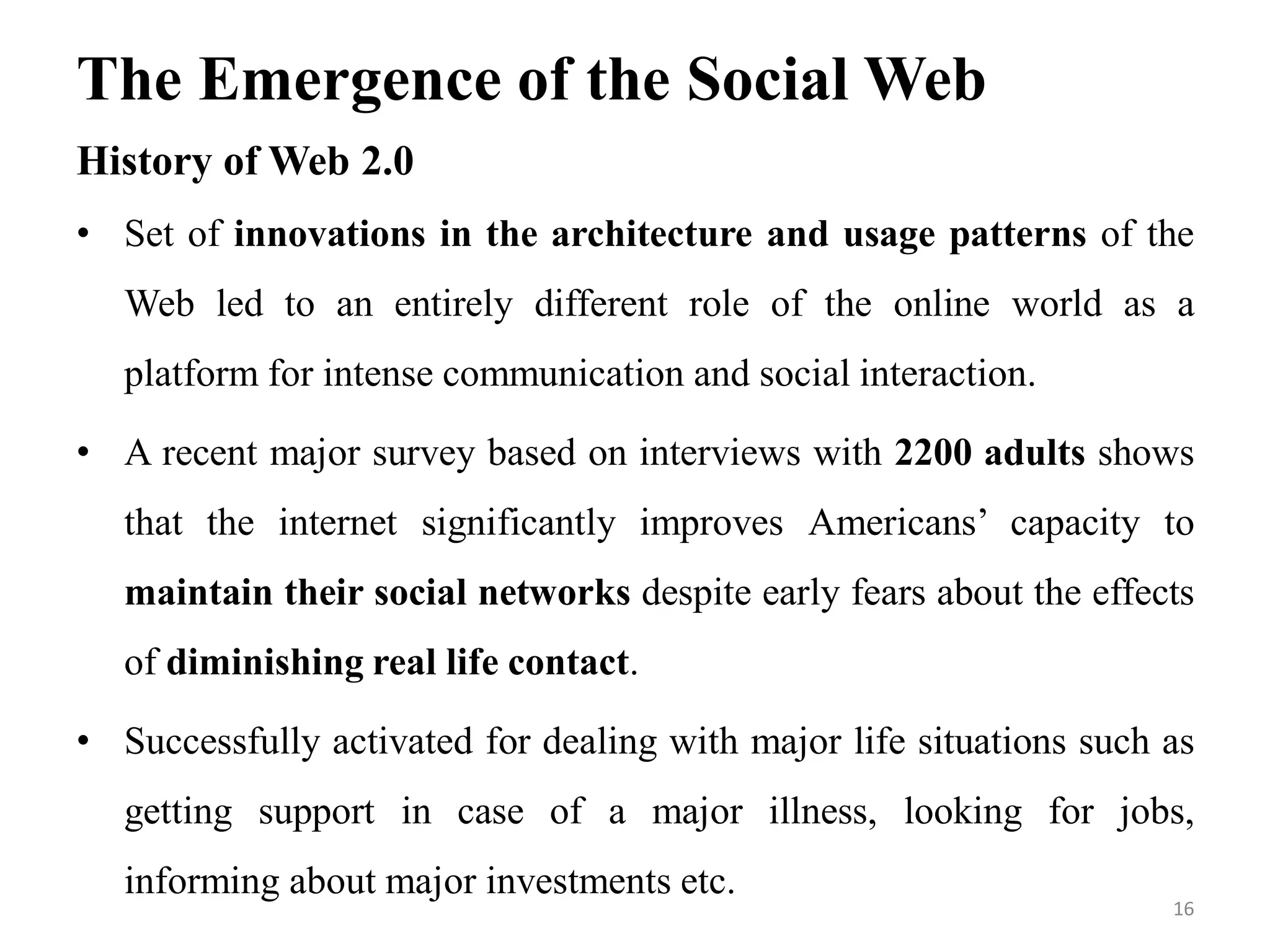The Emergence of the Social Web
History of Web 2.0
• Set of innovations in the architecture and usage patterns of the
Web led to an entirely different role of the online world as a
platform for intense communication and social interaction.
• A recent major survey based on interviews with 2200 adults shows
that the internet significantly improves Americans’ capacity to
maintain their social networks despite early fears about the effects
of diminishing real life contact.
• Successfully activated for dealing with major life situations such as
getting support in case of a major illness, looking for jobs,
informing about major investments etc.
16
 