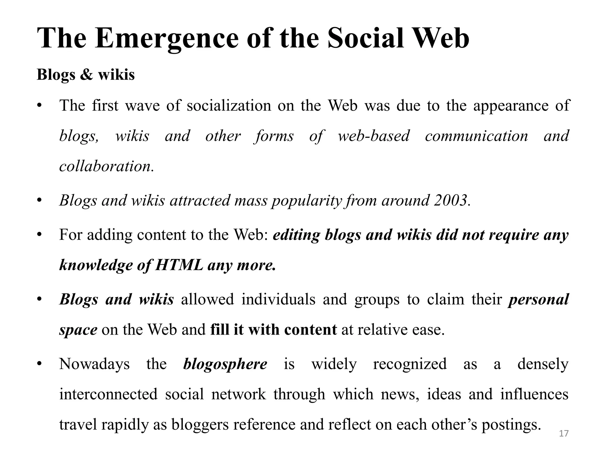 The Emergence of the Social Web
Blogs & wikis
• The first wave of socialization on the Web was due to the appearance of
blogs, wikis and other forms of web-based communication and
collaboration.
• Blogs and wikis attracted mass popularity from around 2003.
• For adding content to the Web: editing blogs and wikis did not require any
knowledge of HTML any more.
• Blogs and wikis allowed individuals and groups to claim their personal
space on the Web and fill it with content at relative ease.
• Nowadays the blogosphere is widely recognized as a densely
interconnected social network through which news, ideas and influences
travel rapidly as bloggers reference and reflect on each other’s postings. 17
 