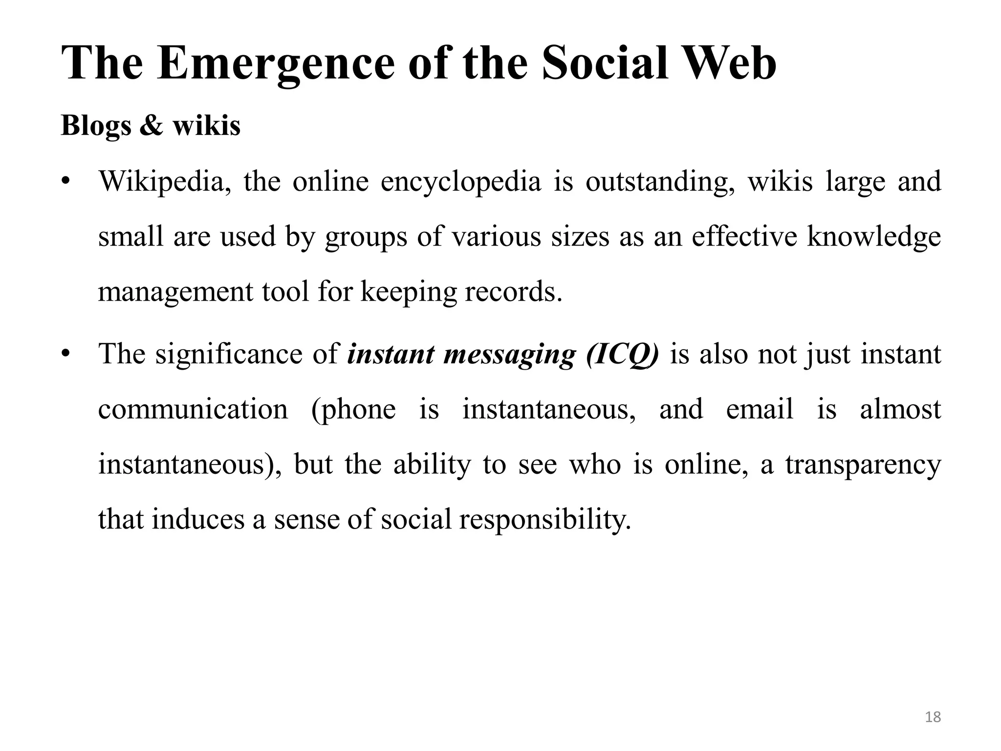 The Emergence of the Social Web
Blogs & wikis
• Wikipedia, the online encyclopedia is outstanding, wikis large and
small are used by groups of various sizes as an effective knowledge
management tool for keeping records.
• The significance of instant messaging (ICQ) is also not just instant
communication (phone is instantaneous, and email is almost
instantaneous), but the ability to see who is online, a transparency
that induces a sense of social responsibility.
18
 
