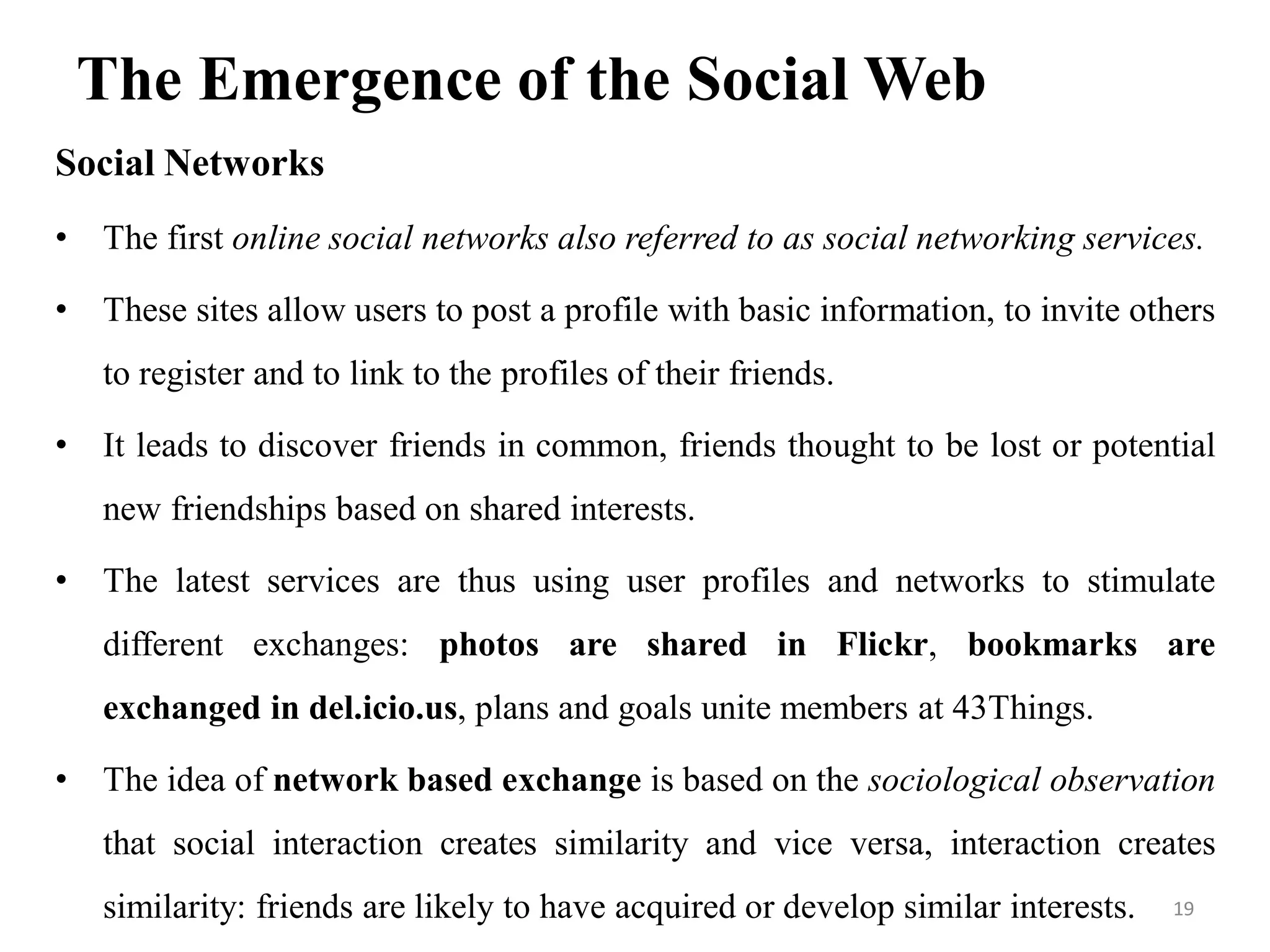 The Emergence of the Social Web
Social Networks
• The first online social networks also referred to as social networking services.
• These sites allow users to post a profile with basic information, to invite others
to register and to link to the profiles of their friends.
• It leads to discover friends in common, friends thought to be lost or potential
new friendships based on shared interests.
• The latest services are thus using user profiles and networks to stimulate
different exchanges: photos are shared in Flickr, bookmarks are
exchanged in del.icio.us, plans and goals unite members at 43Things.
• The idea of network based exchange is based on the sociological observation
that social interaction creates similarity and vice versa, interaction creates
similarity: friends are likely to have acquired or develop similar interests. 19
 