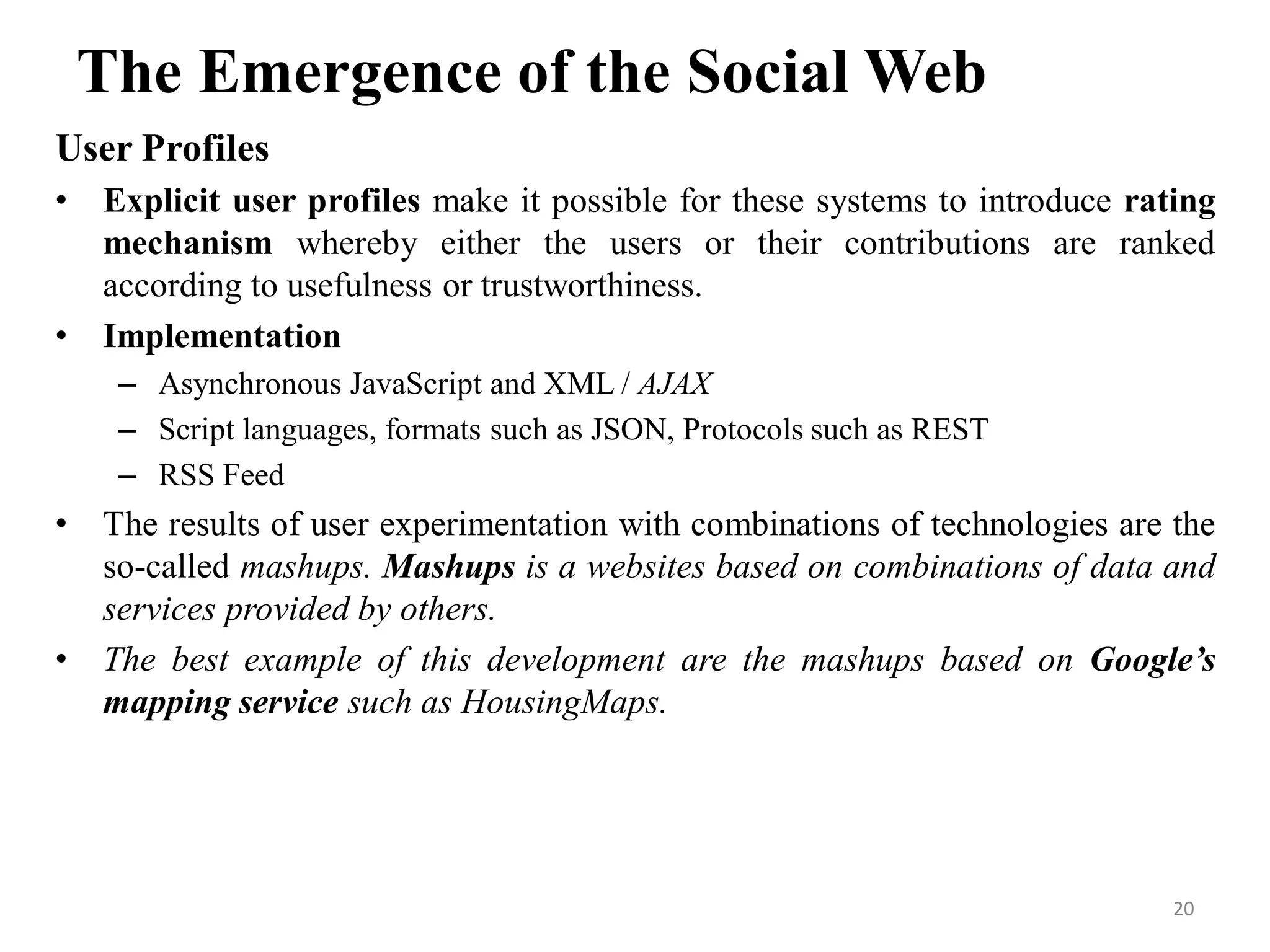 The Emergence of the Social Web
User Profiles
• Explicit user profiles make it possible for these systems to introduce rating
mechanism whereby either the users or their contributions are ranked
according to usefulness or trustworthiness.
• Implementation
– Asynchronous JavaScript and XML / AJAX
– Script languages, formats such as JSON, Protocols such as REST
– RSS Feed
• The results of user experimentation with combinations of technologies are the
so-called mashups. Mashups is a websites based on combinations of data and
services provided by others.
• The best example of this development are the mashups based on Google’s
mapping service such as HousingMaps.
20
 
