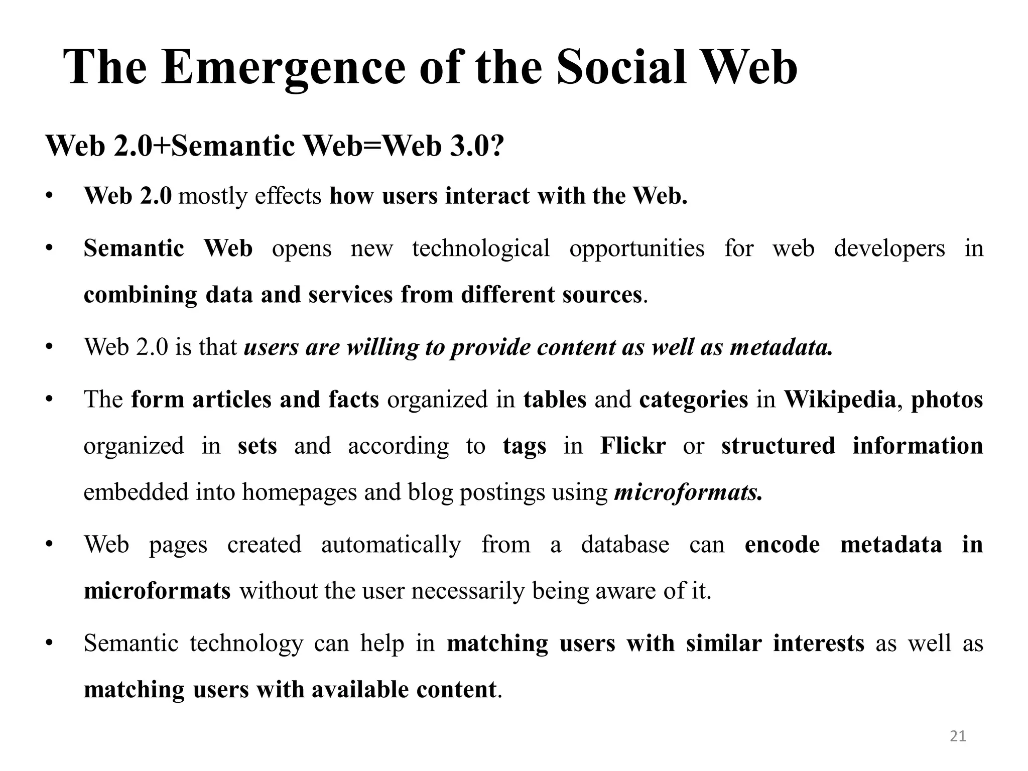 The Emergence of the Social Web
Web 2.0+Semantic Web=Web 3.0?
• Web 2.0 mostly effects how users interact with the Web.
• Semantic Web opens new technological opportunities for web developers in
combining data and services from different sources.
• Web 2.0 is that users are willing to provide content as well as metadata.
• The form articles and facts organized in tables and categories in Wikipedia, photos
organized in sets and according to tags in Flickr or structured information
embedded into homepages and blog postings using microformats.
• Web pages created automatically from a database can encode metadata in
microformats without the user necessarily being aware of it.
• Semantic technology can help in matching users with similar interests as well as
matching users with available content.
21
 