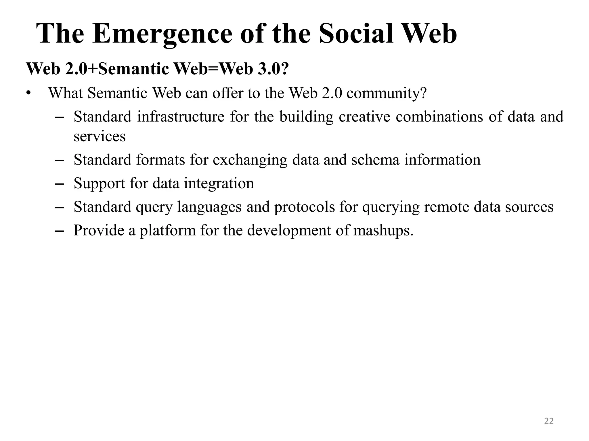 The Emergence of the Social Web
Web 2.0+Semantic Web=Web 3.0?
• What Semantic Web can offer to the Web 2.0 community?
– Standard infrastructure for the building creative combinations of data and
services
– Standard formats for exchanging data and schema information
– Support for data integration
– Standard query languages and protocols for querying remote data sources
– Provide a platform for the development of mashups.
22
 