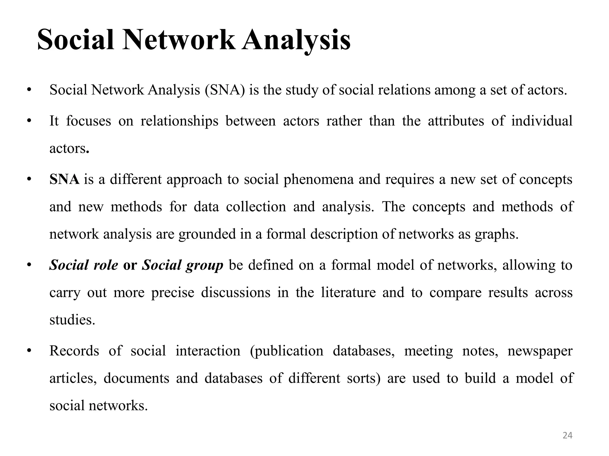 Social Network Analysis
• Social Network Analysis (SNA) is the study of social relations among a set of actors.
• It focuses on relationships between actors rather than the attributes of individual
actors.
• SNA is a different approach to social phenomena and requires a new set of concepts
and new methods for data collection and analysis. The concepts and methods of
network analysis are grounded in a formal description of networks as graphs.
• Social role or Social group be defined on a formal model of networks, allowing to
carry out more precise discussions in the literature and to compare results across
studies.
• Records of social interaction (publication databases, meeting notes, newspaper
articles, documents and databases of different sorts) are used to build a model of
social networks.
24
 