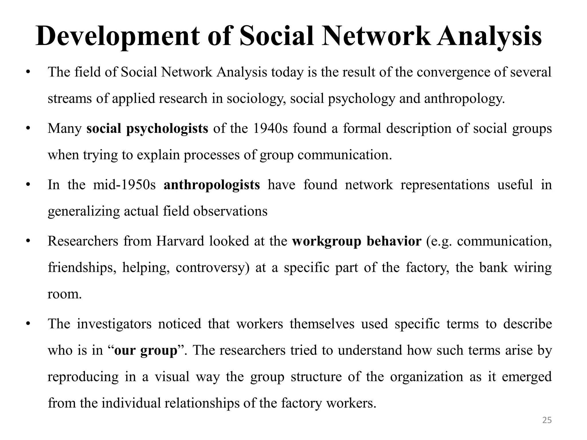 Development of Social Network Analysis
• The field of Social Network Analysis today is the result of the convergence of several
streams of applied research in sociology, social psychology and anthropology.
• Many social psychologists of the 1940s found a formal description of social groups
when trying to explain processes of group communication.
• In the mid-1950s anthropologists have found network representations useful in
generalizing actual field observations
• Researchers from Harvard looked at the workgroup behavior (e.g. communication,
friendships, helping, controversy) at a specific part of the factory, the bank wiring
room.
• The investigators noticed that workers themselves used specific terms to describe
who is in “our group”. The researchers tried to understand how such terms arise by
reproducing in a visual way the group structure of the organization as it emerged
from the individual relationships of the factory workers.
25
 