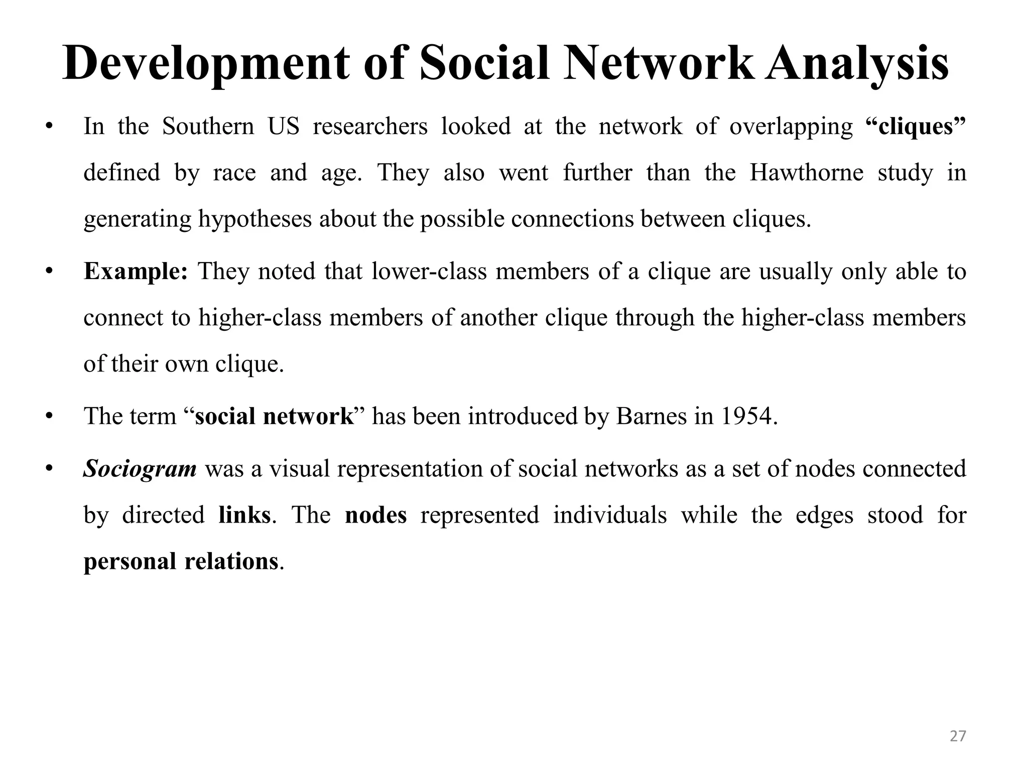 Development of Social Network Analysis
• In the Southern US researchers looked at the network of overlapping “cliques”
defined by race and age. They also went further than the Hawthorne study in
generating hypotheses about the possible connections between cliques.
• Example: They noted that lower-class members of a clique are usually only able to
connect to higher-class members of another clique through the higher-class members
of their own clique.
• The term “social network” has been introduced by Barnes in 1954.
• Sociogram was a visual representation of social networks as a set of nodes connected
by directed links. The nodes represented individuals while the edges stood for
personal relations.
27
 