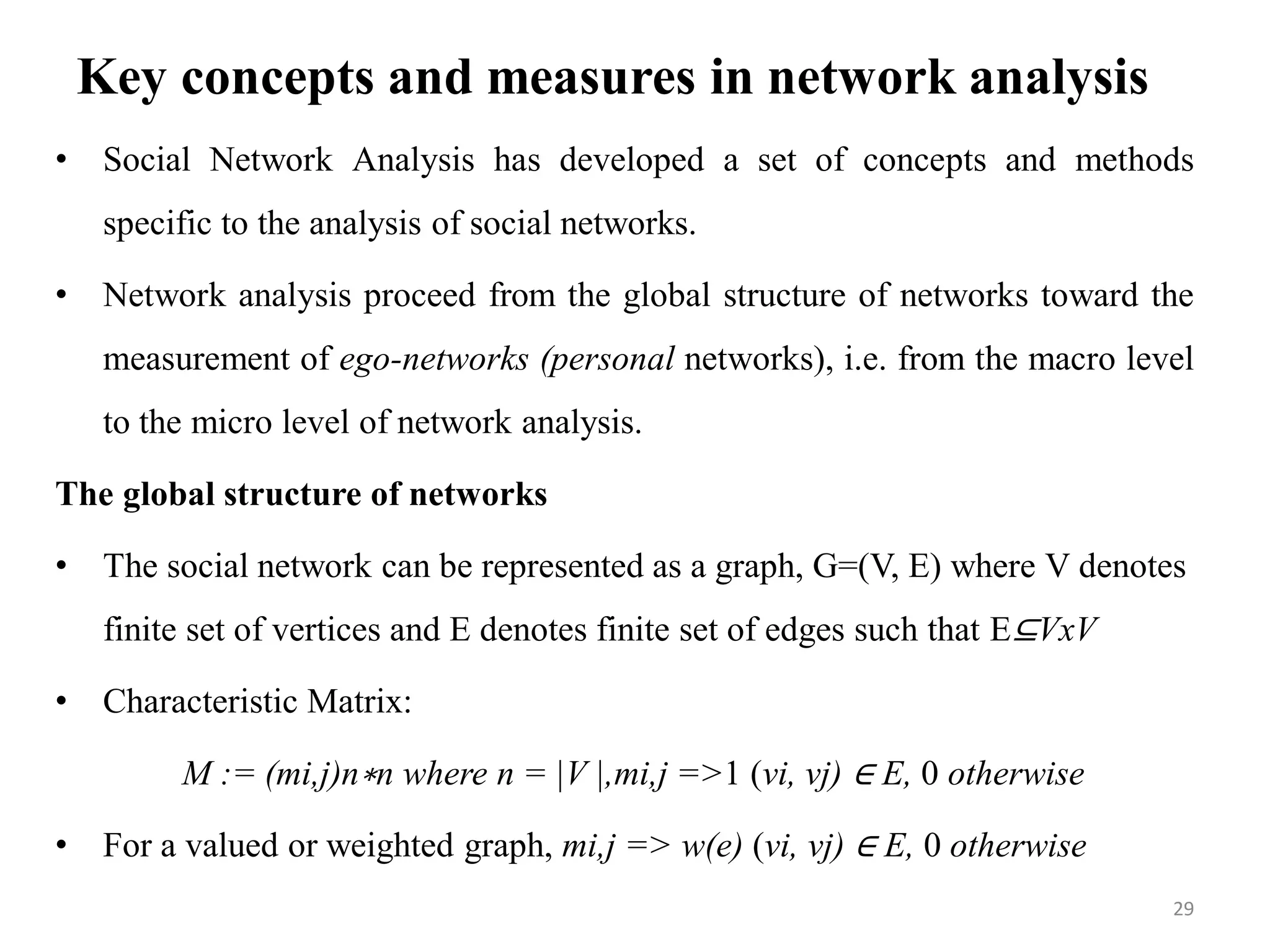 Key concepts and measures in network analysis
• Social Network Analysis has developed a set of concepts and methods
specific to the analysis of social networks.
• Network analysis proceed from the global structure of networks toward the
measurement of ego-networks (personal networks), i.e. from the macro level
to the micro level of network analysis.
The global structure of networks
• The social network can be represented as a graph, G=(V, E) where V denotes
finite set of vertices and E denotes finite set of edges such that E⊆VxV
• Characteristic Matrix:
M := (mi,j)n∗n where n = |V |,mi,j =>1 (vi, vj) ∈ E, 0 otherwise
• For a valued or weighted graph, mi,j => w(e) (vi, vj) ∈ E, 0 otherwise
29
 