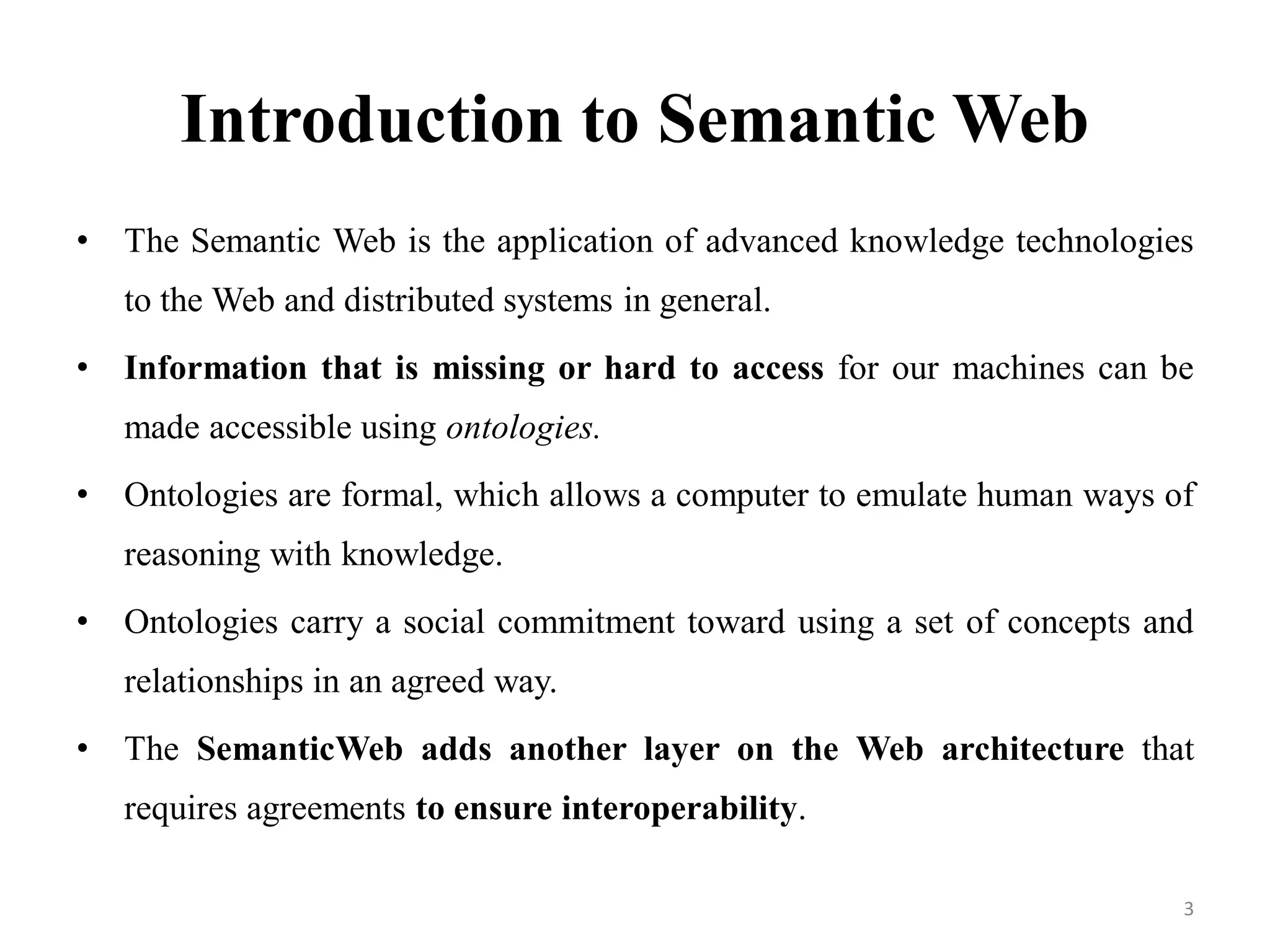 Introduction to Semantic Web
• The Semantic Web is the application of advanced knowledge technologies
to the Web and distributed systems in general.
• Information that is missing or hard to access for our machines can be
made accessible using ontologies.
• Ontologies are formal, which allows a computer to emulate human ways of
reasoning with knowledge.
• Ontologies carry a social commitment toward using a set of concepts and
relationships in an agreed way.
• The SemanticWeb adds another layer on the Web architecture that
requires agreements to ensure interoperability.
3
 