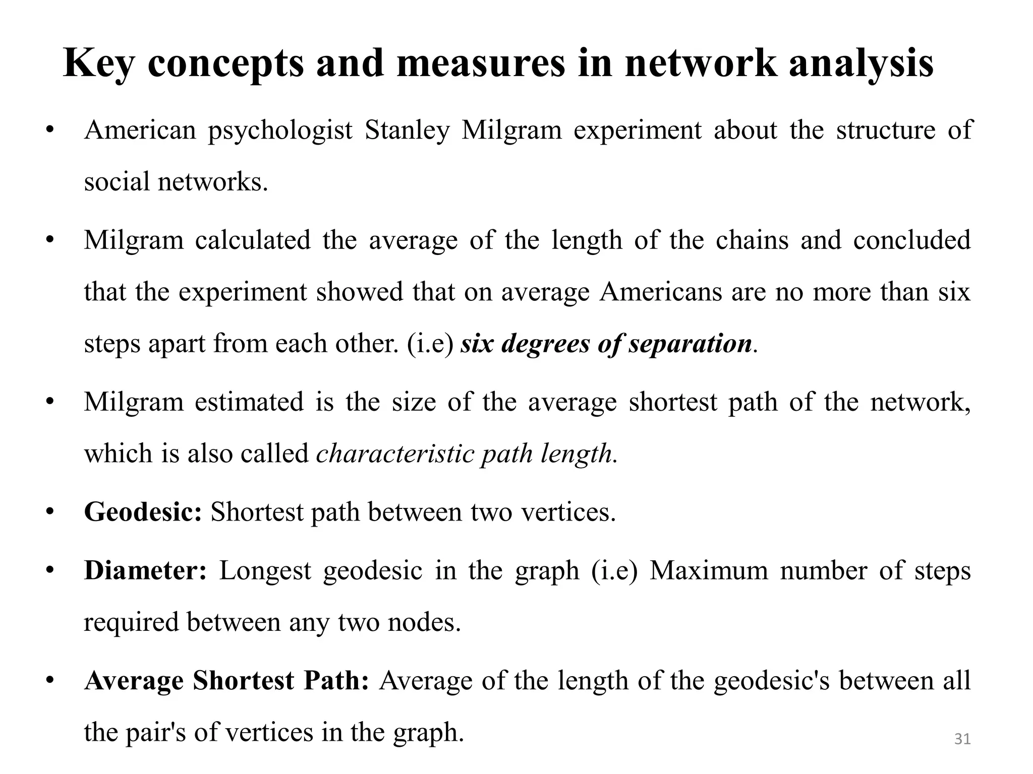 Key concepts and measures in network analysis
• American psychologist Stanley Milgram experiment about the structure of
social networks.
• Milgram calculated the average of the length of the chains and concluded
that the experiment showed that on average Americans are no more than six
steps apart from each other. (i.e) six degrees of separation.
• Milgram estimated is the size of the average shortest path of the network,
which is also called characteristic path length.
• Geodesic: Shortest path between two vertices.
• Diameter: Longest geodesic in the graph (i.e) Maximum number of steps
required between any two nodes.
• Average Shortest Path: Average of the length of the geodesic's between all
the pair's of vertices in the graph. 31
 