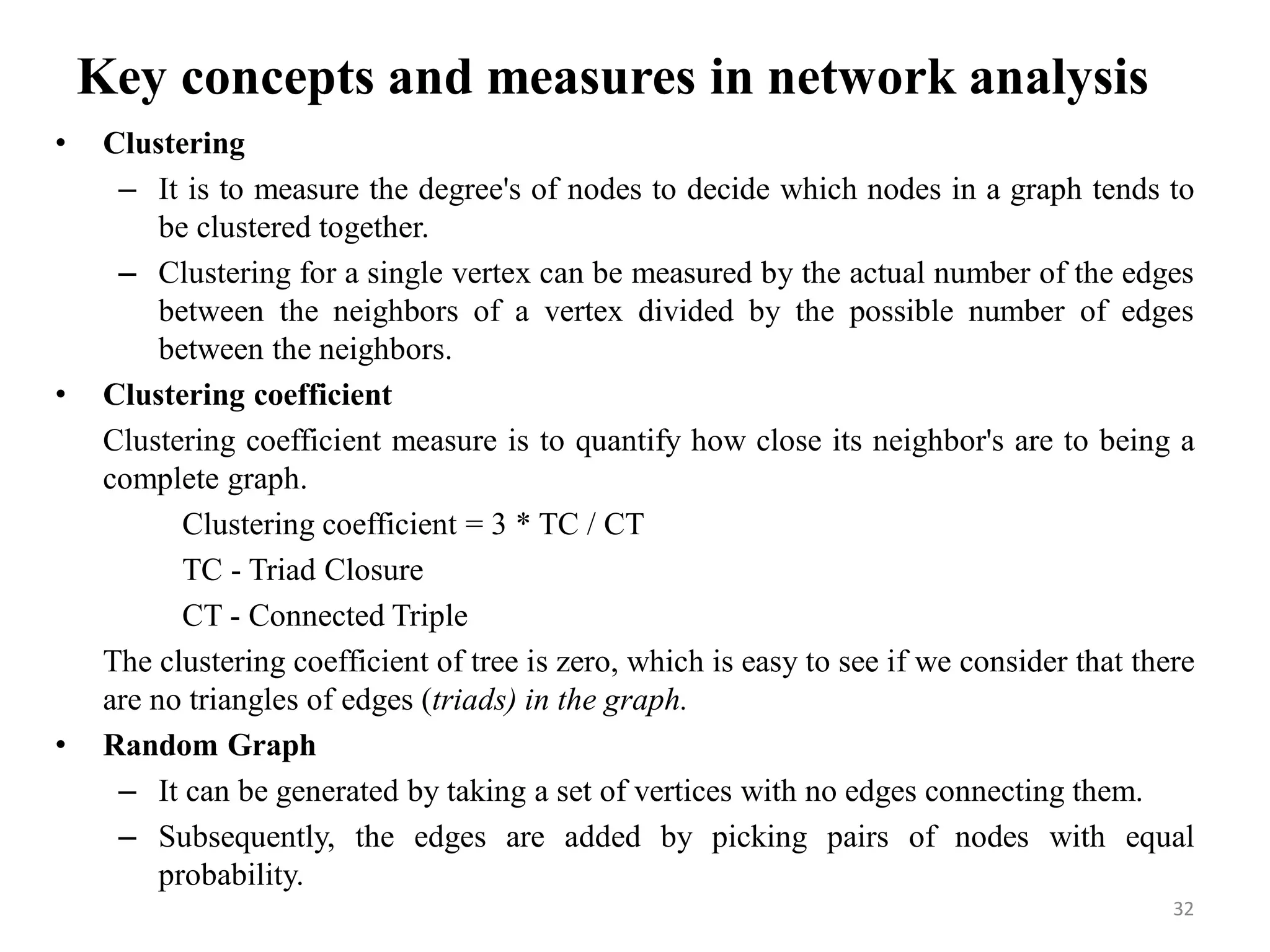 Key concepts and measures in network analysis
• Clustering
– It is to measure the degree's of nodes to decide which nodes in a graph tends to
be clustered together.
– Clustering for a single vertex can be measured by the actual number of the edges
between the neighbors of a vertex divided by the possible number of edges
between the neighbors.
• Clustering coefficient
Clustering coefficient measure is to quantify how close its neighbor's are to being a
complete graph.
Clustering coefficient = 3 * TC / CT
TC - Triad Closure
CT - Connected Triple
The clustering coefficient of tree is zero, which is easy to see if we consider that there
are no triangles of edges (triads) in the graph.
• Random Graph
– It can be generated by taking a set of vertices with no edges connecting them.
– Subsequently, the edges are added by picking pairs of nodes with equal
probability.
32
 
