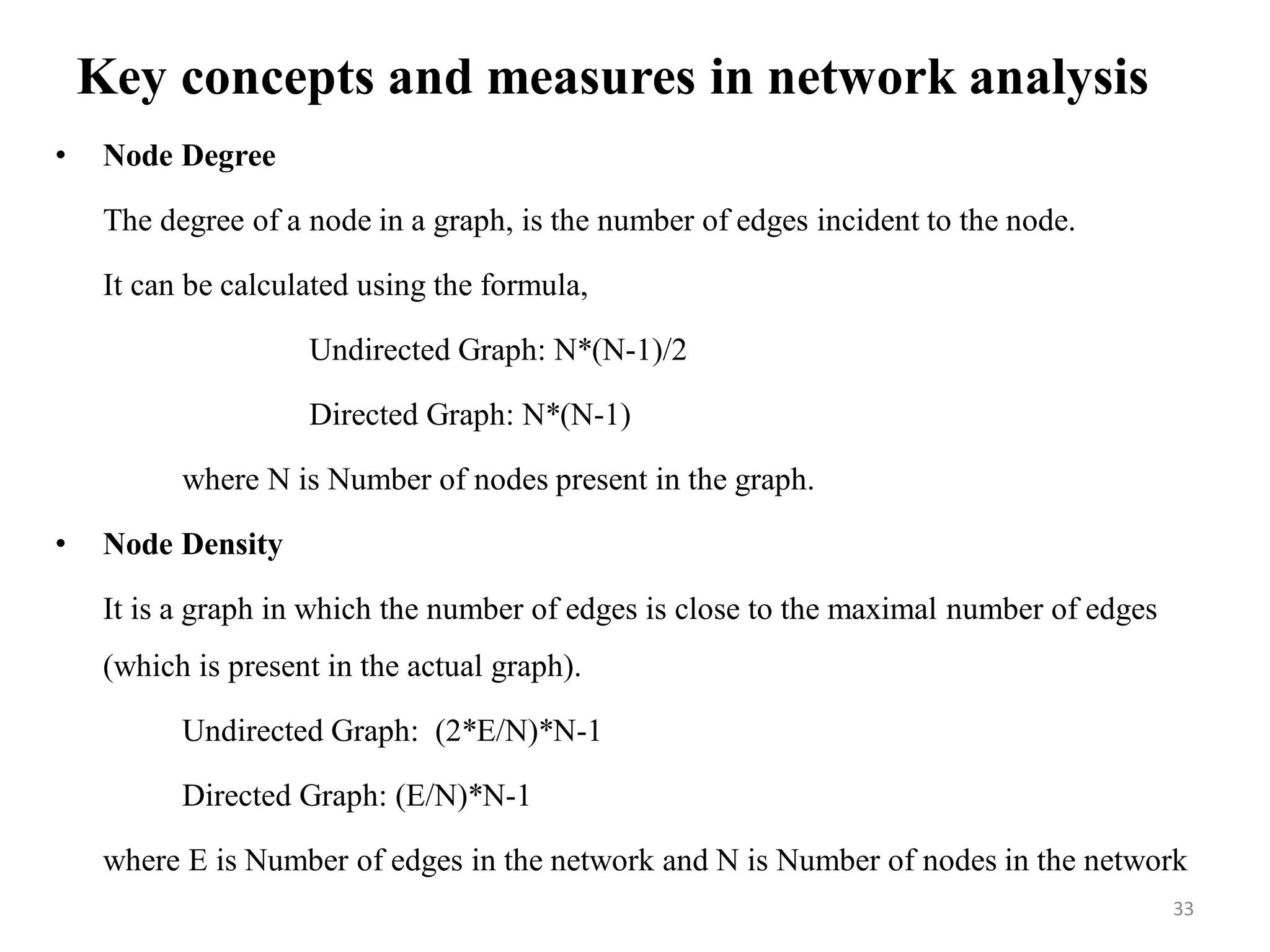 Key concepts and measures in network analysis
• Node Degree
The degree of a node in a graph, is the number of edges incident to the node.
It can be calculated using the formula,
Undirected Graph: N*(N-1)/2
Directed Graph: N*(N-1)
where N is Number of nodes present in the graph.
• Node Density
It is a graph in which the number of edges is close to the maximal number of edges
(which is present in the actual graph).
Undirected Graph: (2*E/N)*N-1
Directed Graph: (E/N)*N-1
where E is Number of edges in the network and N is Number of nodes in the network
33
 