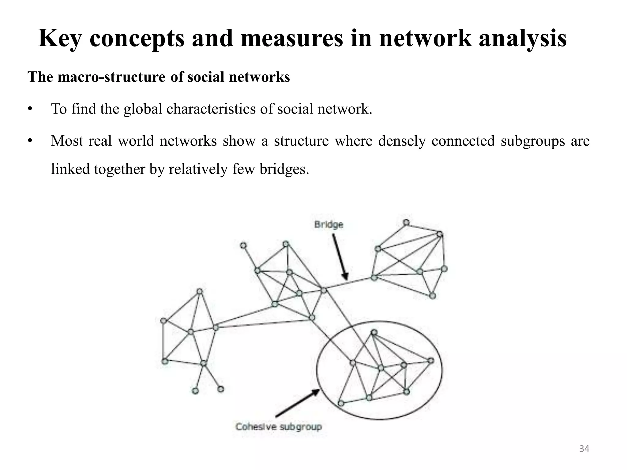 Key concepts and measures in network analysis
The macro-structure of social networks
• To find the global characteristics of social network.
• Most real world networks show a structure where densely connected subgroups are
linked together by relatively few bridges.
34
 
