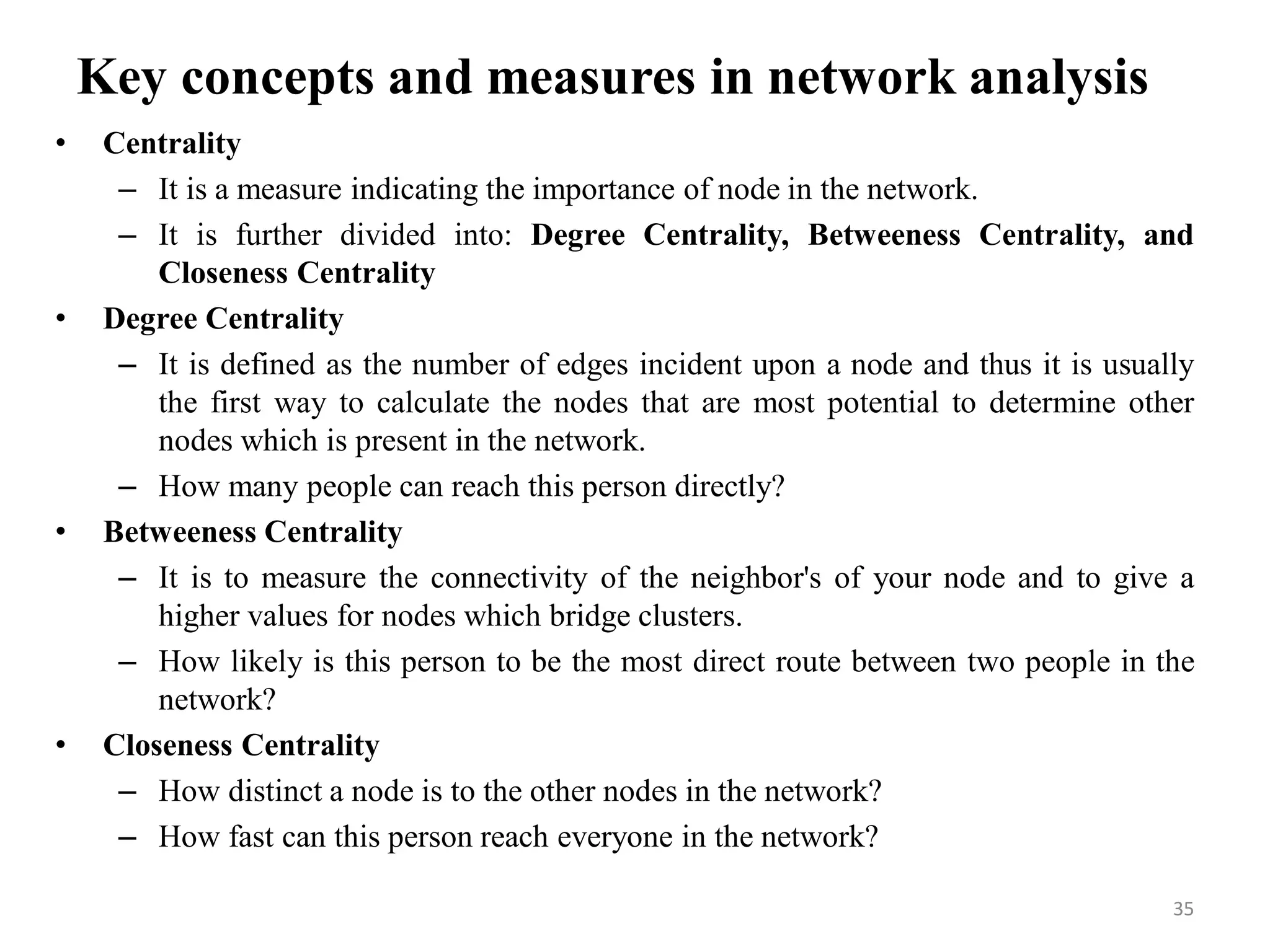 Key concepts and measures in network analysis
• Centrality
– It is a measure indicating the importance of node in the network.
– It is further divided into: Degree Centrality, Betweeness Centrality, and
Closeness Centrality
• Degree Centrality
– It is defined as the number of edges incident upon a node and thus it is usually
the first way to calculate the nodes that are most potential to determine other
nodes which is present in the network.
– How many people can reach this person directly?
• Betweeness Centrality
– It is to measure the connectivity of the neighbor's of your node and to give a
higher values for nodes which bridge clusters.
– How likely is this person to be the most direct route between two people in the
network?
• Closeness Centrality
– How distinct a node is to the other nodes in the network?
– How fast can this person reach everyone in the network?
35
 