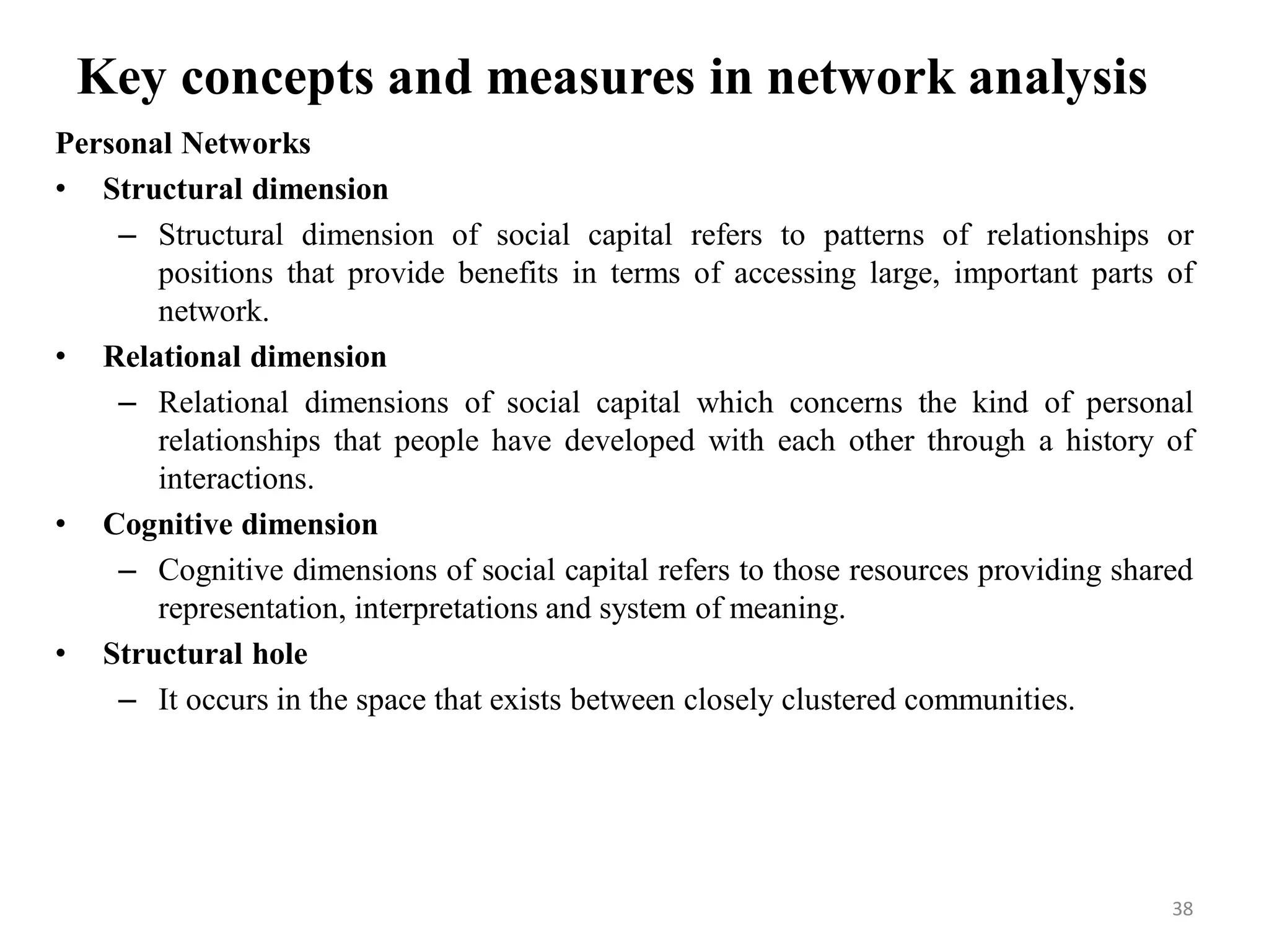 Key concepts and measures in network analysis
Personal Networks
• Structural dimension
– Structural dimension of social capital refers to patterns of relationships or
positions that provide benefits in terms of accessing large, important parts of
network.
• Relational dimension
– Relational dimensions of social capital which concerns the kind of personal
relationships that people have developed with each other through a history of
interactions.
• Cognitive dimension
– Cognitive dimensions of social capital refers to those resources providing shared
representation, interpretations and system of meaning.
• Structural hole
– It occurs in the space that exists between closely clustered communities.
38
 