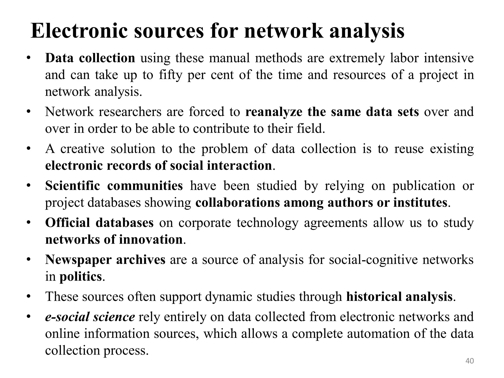 Electronic sources for network analysis
• Data collection using these manual methods are extremely labor intensive
and can take up to fifty per cent of the time and resources of a project in
network analysis.
• Network researchers are forced to reanalyze the same data sets over and
over in order to be able to contribute to their field.
• A creative solution to the problem of data collection is to reuse existing
electronic records of social interaction.
• Scientific communities have been studied by relying on publication or
project databases showing collaborations among authors or institutes.
• Official databases on corporate technology agreements allow us to study
networks of innovation.
• Newspaper archives are a source of analysis for social-cognitive networks
in politics.
• These sources often support dynamic studies through historical analysis.
• e-social science rely entirely on data collected from electronic networks and
online information sources, which allows a complete automation of the data
collection process.
40
 