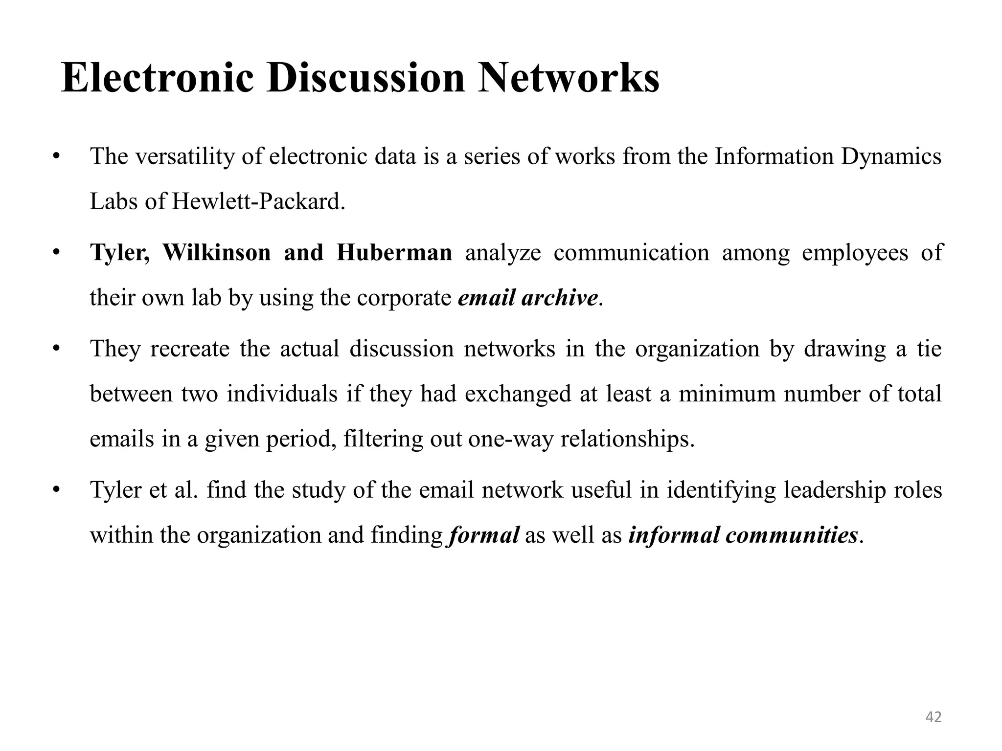 Electronic Discussion Networks
• The versatility of electronic data is a series of works from the Information Dynamics
Labs of Hewlett-Packard.
• Tyler, Wilkinson and Huberman analyze communication among employees of
their own lab by using the corporate email archive.
• They recreate the actual discussion networks in the organization by drawing a tie
between two individuals if they had exchanged at least a minimum number of total
emails in a given period, filtering out one-way relationships.
• Tyler et al. find the study of the email network useful in identifying leadership roles
within the organization and finding formal as well as informal communities.
42
 
