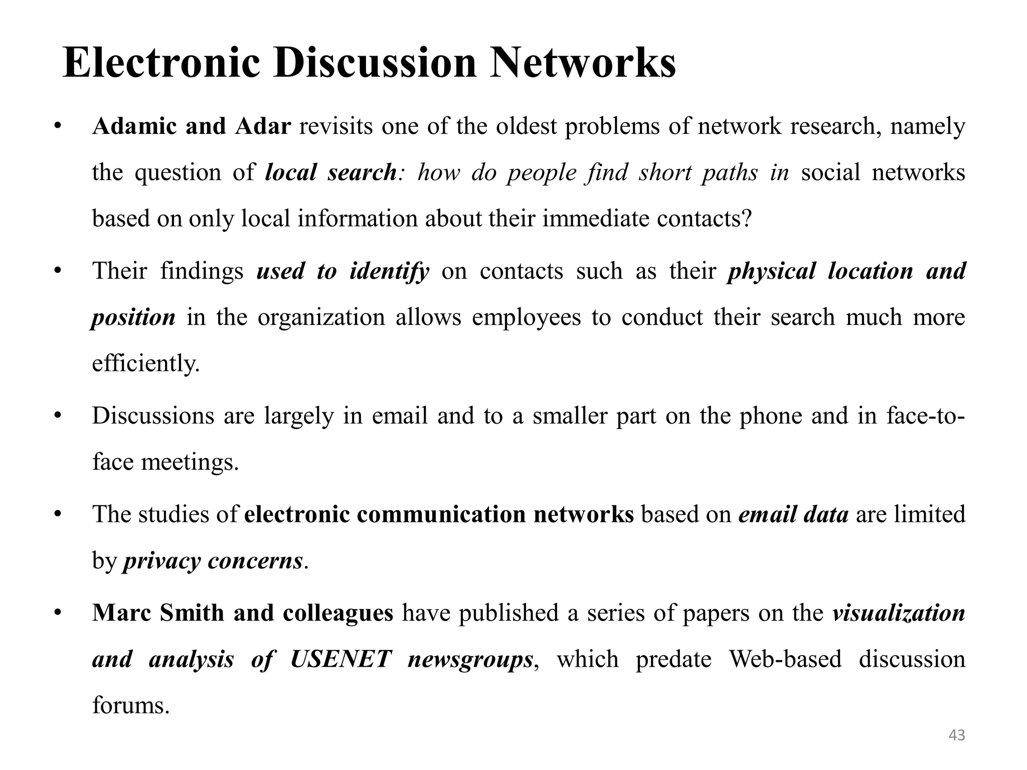 Electronic Discussion Networks
• Adamic and Adar revisits one of the oldest problems of network research, namely
the question of local search: how do people find short paths in social networks
based on only local information about their immediate contacts?
• Their findings used to identify on contacts such as their physical location and
position in the organization allows employees to conduct their search much more
efficiently.
• Discussions are largely in email and to a smaller part on the phone and in face-to-
face meetings.
• The studies of electronic communication networks based on email data are limited
by privacy concerns.
• Marc Smith and colleagues have published a series of papers on the visualization
and analysis of USENET newsgroups, which predate Web-based discussion
forums.
43
 