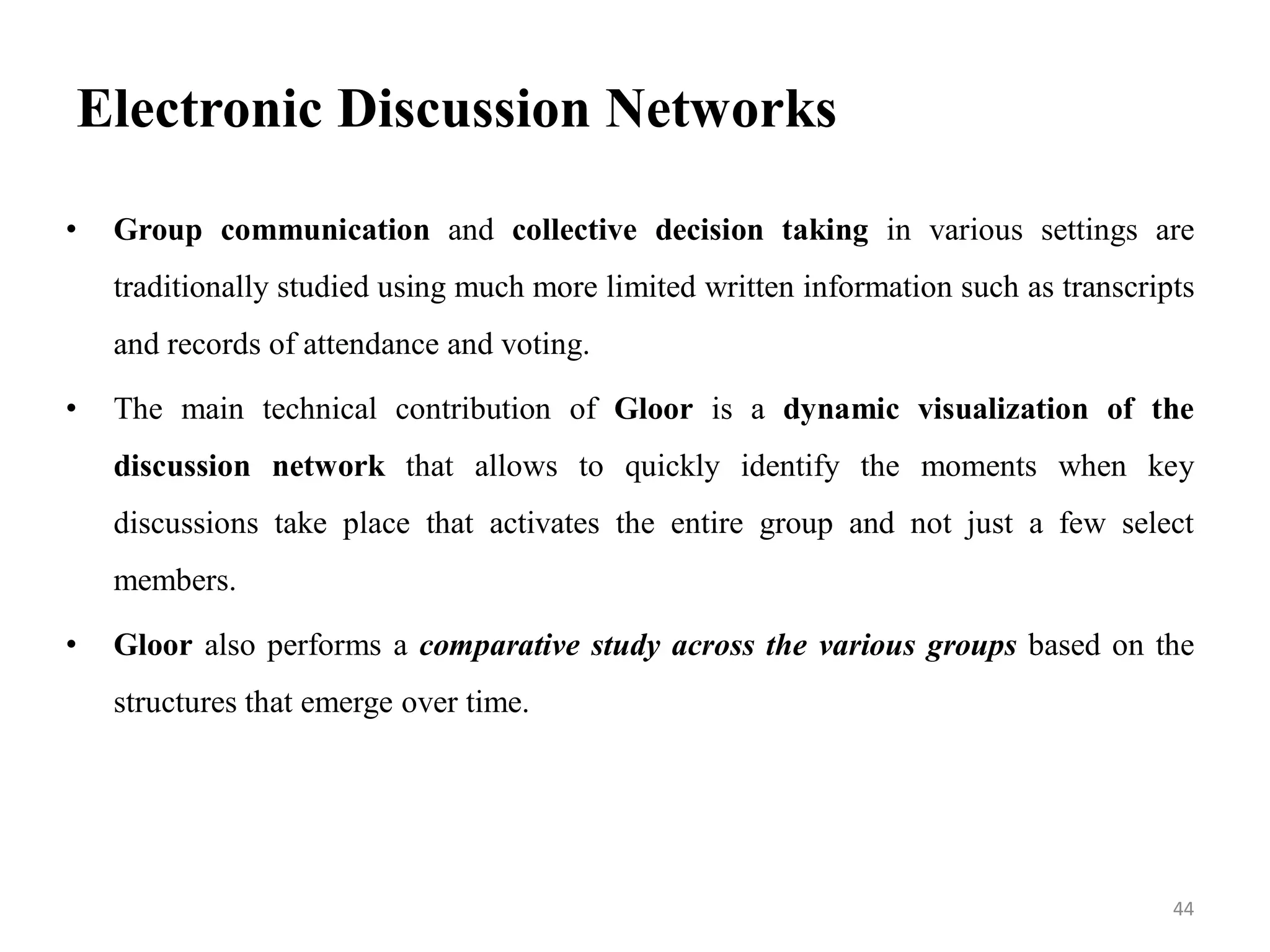 Electronic Discussion Networks
• Group communication and collective decision taking in various settings are
traditionally studied using much more limited written information such as transcripts
and records of attendance and voting.
• The main technical contribution of Gloor is a dynamic visualization of the
discussion network that allows to quickly identify the moments when key
discussions take place that activates the entire group and not just a few select
members.
• Gloor also performs a comparative study across the various groups based on the
structures that emerge over time.
44
 