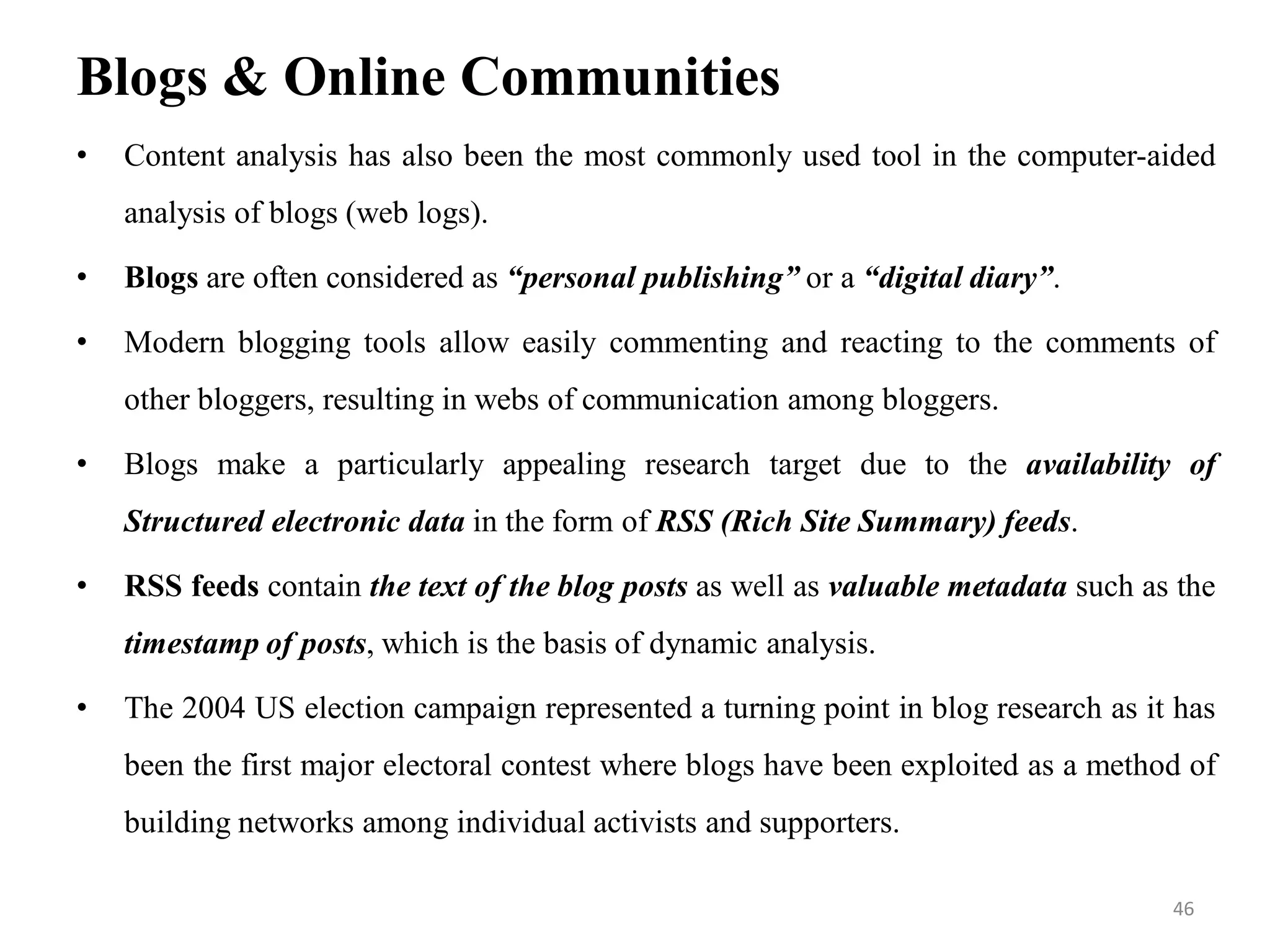 Blogs & Online Communities
• Content analysis has also been the most commonly used tool in the computer-aided
analysis of blogs (web logs).
• Blogs are often considered as “personal publishing” or a “digital diary”.
• Modern blogging tools allow easily commenting and reacting to the comments of
other bloggers, resulting in webs of communication among bloggers.
• Blogs make a particularly appealing research target due to the availability of
Structured electronic data in the form of RSS (Rich Site Summary) feeds.
• RSS feeds contain the text of the blog posts as well as valuable metadata such as the
timestamp of posts, which is the basis of dynamic analysis.
• The 2004 US election campaign represented a turning point in blog research as it has
been the first major electoral contest where blogs have been exploited as a method of
building networks among individual activists and supporters.
46
 