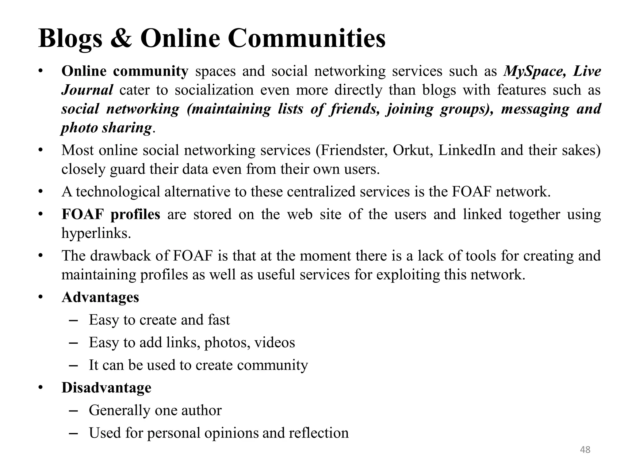 Blogs & Online Communities
• Online community spaces and social networking services such as MySpace, Live
Journal cater to socialization even more directly than blogs with features such as
social networking (maintaining lists of friends, joining groups), messaging and
photo sharing.
• Most online social networking services (Friendster, Orkut, LinkedIn and their sakes)
closely guard their data even from their own users.
• A technological alternative to these centralized services is the FOAF network.
• FOAF profiles are stored on the web site of the users and linked together using
hyperlinks.
• The drawback of FOAF is that at the moment there is a lack of tools for creating and
maintaining profiles as well as useful services for exploiting this network.
• Advantages
– Easy to create and fast
– Easy to add links, photos, videos
– It can be used to create community
• Disadvantage
– Generally one author
– Used for personal opinions and reflection
48
 