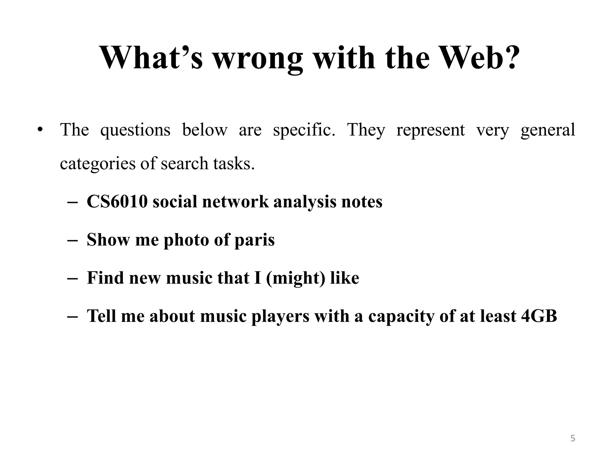 What’s wrong with the Web?
• The questions below are specific. They represent very general
categories of search tasks.
– CS6010 social network analysis notes
– Show me photo of paris
– Find new music that I (might) like
– Tell me about music players with a capacity of at least 4GB
5
 