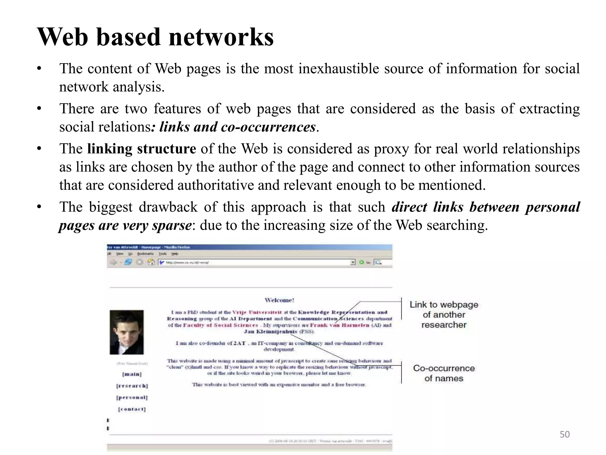 Web based networks
• The content of Web pages is the most inexhaustible source of information for social
network analysis.
• There are two features of web pages that are considered as the basis of extracting
social relations: links and co-occurrences.
• The linking structure of the Web is considered as proxy for real world relationships
as links are chosen by the author of the page and connect to other information sources
that are considered authoritative and relevant enough to be mentioned.
• The biggest drawback of this approach is that such direct links between personal
pages are very sparse: due to the increasing size of the Web searching.
50
 