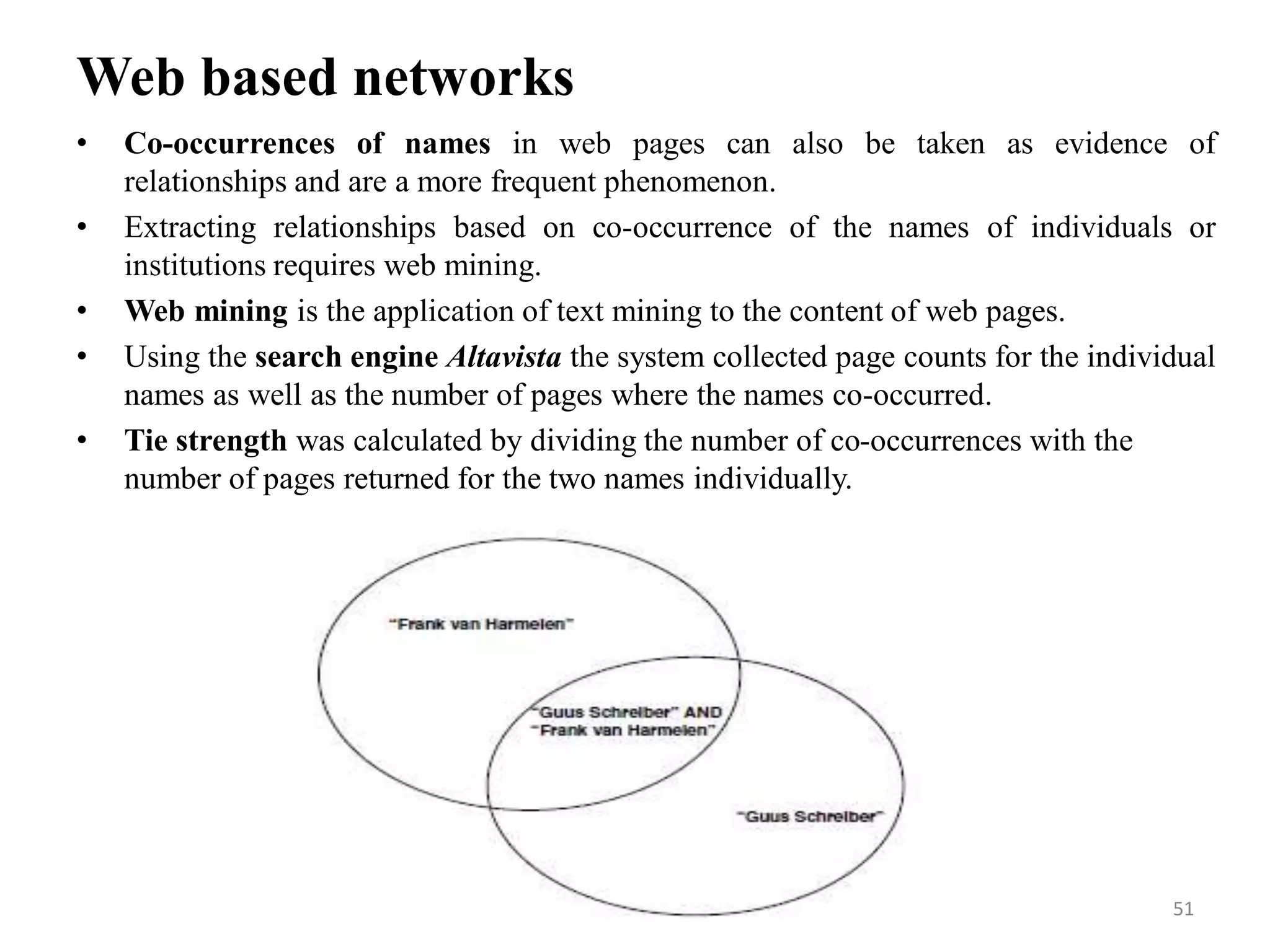 Web based networks
• Co-occurrences of names in web pages can also be taken as evidence of
relationships and are a more frequent phenomenon.
• Extracting relationships based on co-occurrence of the names of individuals or
institutions requires web mining.
• Web mining is the application of text mining to the content of web pages.
• Using the search engine Altavista the system collected page counts for the individual
names as well as the number of pages where the names co-occurred.
• Tie strength was calculated by dividing the number of co-occurrences with the
number of pages returned for the two names individually.
51
 