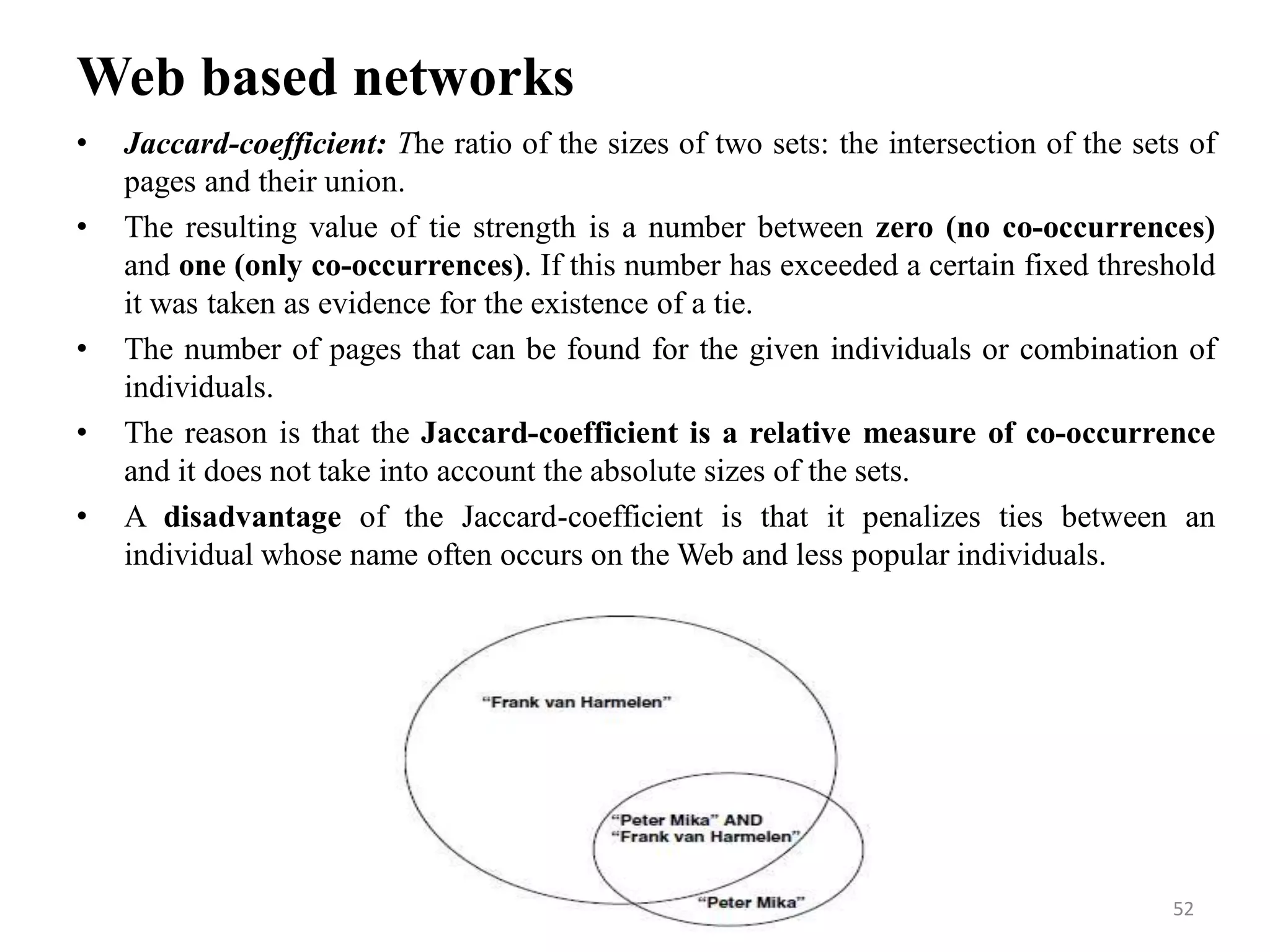 Web based networks
• Jaccard-coefficient: The ratio of the sizes of two sets: the intersection of the sets of
pages and their union.
• The resulting value of tie strength is a number between zero (no co-occurrences)
and one (only co-occurrences). If this number has exceeded a certain fixed threshold
it was taken as evidence for the existence of a tie.
• The number of pages that can be found for the given individuals or combination of
individuals.
• The reason is that the Jaccard-coefficient is a relative measure of co-occurrence
and it does not take into account the absolute sizes of the sets.
• A disadvantage of the Jaccard-coefficient is that it penalizes ties between an
individual whose name often occurs on the Web and less popular individuals.
52
 