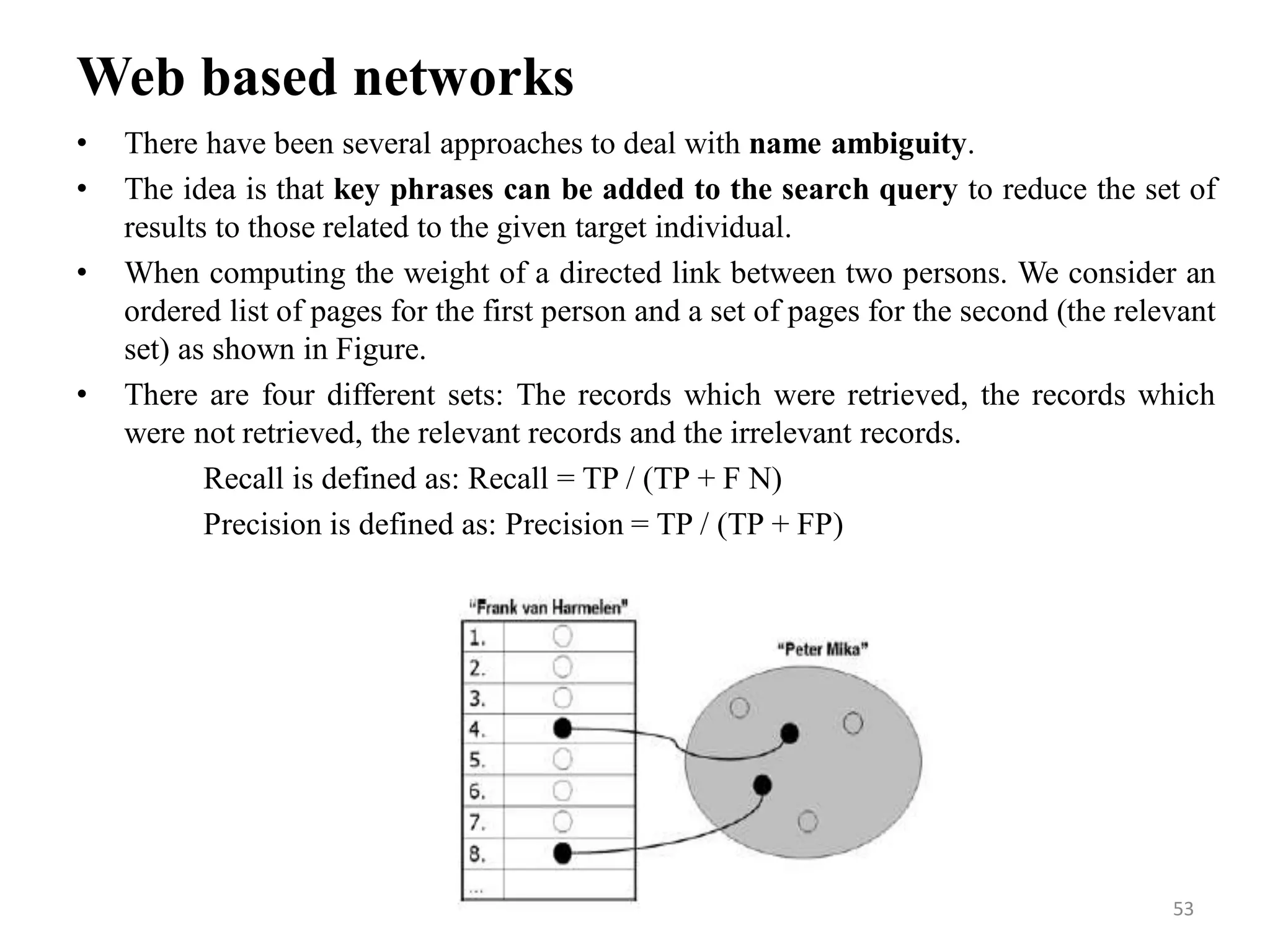 Web based networks
• There have been several approaches to deal with name ambiguity.
• The idea is that key phrases can be added to the search query to reduce the set of
results to those related to the given target individual.
• When computing the weight of a directed link between two persons. We consider an
ordered list of pages for the first person and a set of pages for the second (the relevant
set) as shown in Figure.
• There are four different sets: The records which were retrieved, the records which
were not retrieved, the relevant records and the irrelevant records.
Recall is defined as: Recall = TP / (TP + F N)
Precision is defined as: Precision = TP / (TP + FP)
53
 