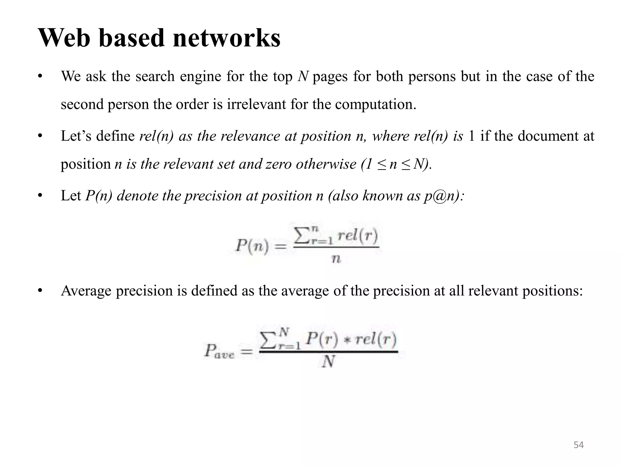 Web based networks
• We ask the search engine for the top N pages for both persons but in the case of the
second person the order is irrelevant for the computation.
• Let’s define rel(n) as the relevance at position n, where rel(n) is 1 if the document at
position n is the relevant set and zero otherwise (1 ≤ n ≤ N).
• Let P(n) denote the precision at position n (also known as p@n):
• Average precision is defined as the average of the precision at all relevant positions:
54
 