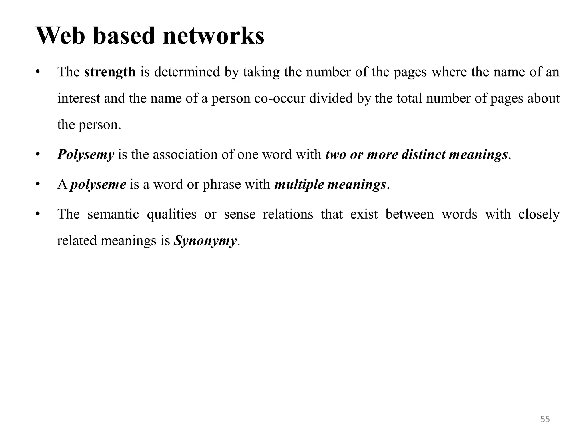 Web based networks
• The strength is determined by taking the number of the pages where the name of an
interest and the name of a person co-occur divided by the total number of pages about
the person.
• Polysemy is the association of one word with two or more distinct meanings.
• A polyseme is a word or phrase with multiple meanings.
• The semantic qualities or sense relations that exist between words with closely
related meanings is Synonymy.
55
 