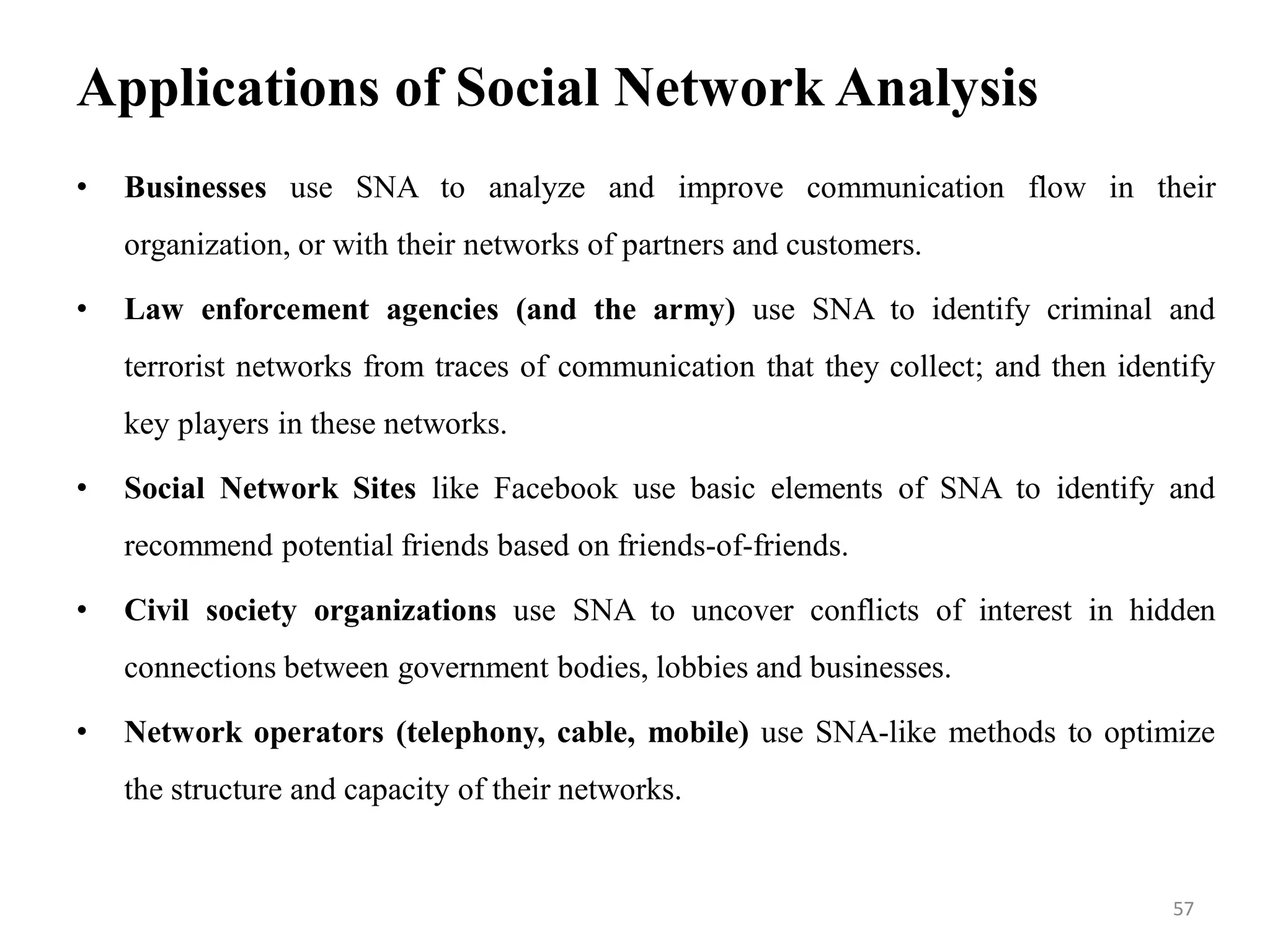Applications of Social Network Analysis
• Businesses use SNA to analyze and improve communication flow in their
organization, or with their networks of partners and customers.
• Law enforcement agencies (and the army) use SNA to identify criminal and
terrorist networks from traces of communication that they collect; and then identify
key players in these networks.
• Social Network Sites like Facebook use basic elements of SNA to identify and
recommend potential friends based on friends-of-friends.
• Civil society organizations use SNA to uncover conflicts of interest in hidden
connections between government bodies, lobbies and businesses.
• Network operators (telephony, cable, mobile) use SNA-like methods to optimize
the structure and capacity of their networks.
57
 