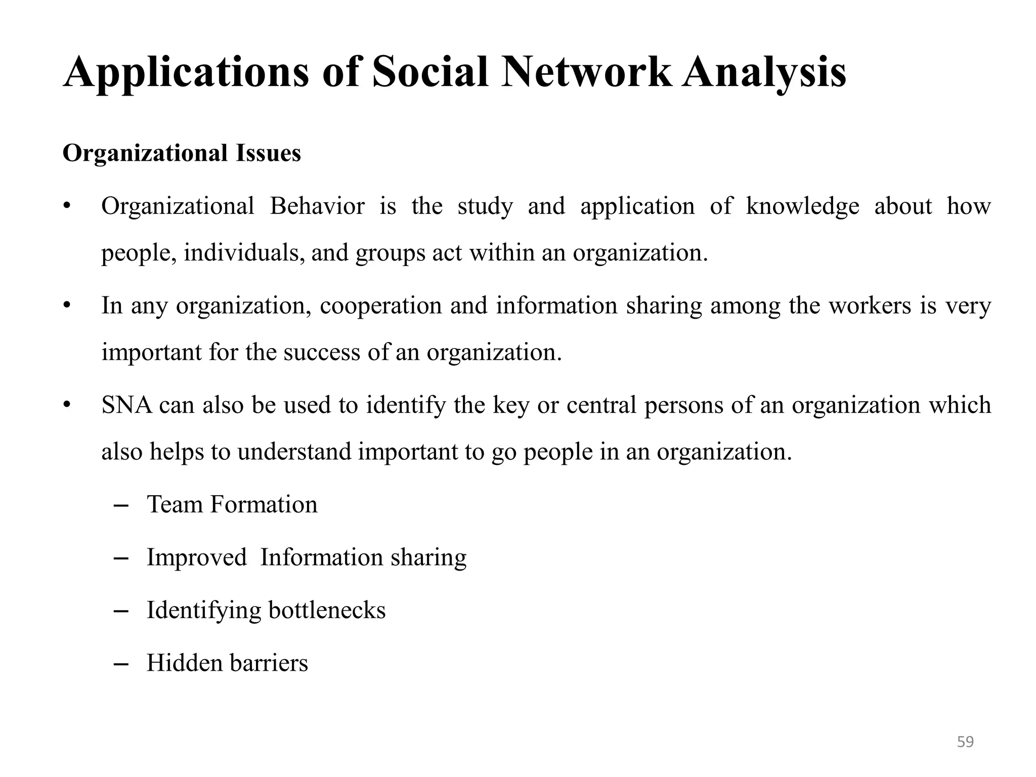 Applications of Social Network Analysis
Organizational Issues
• Organizational Behavior is the study and application of knowledge about how
people, individuals, and groups act within an organization.
• In any organization, cooperation and information sharing among the workers is very
important for the success of an organization.
• SNA can also be used to identify the key or central persons of an organization which
also helps to understand important to go people in an organization.
– Team Formation
– Improved Information sharing
– Identifying bottlenecks
– Hidden barriers
59
 
