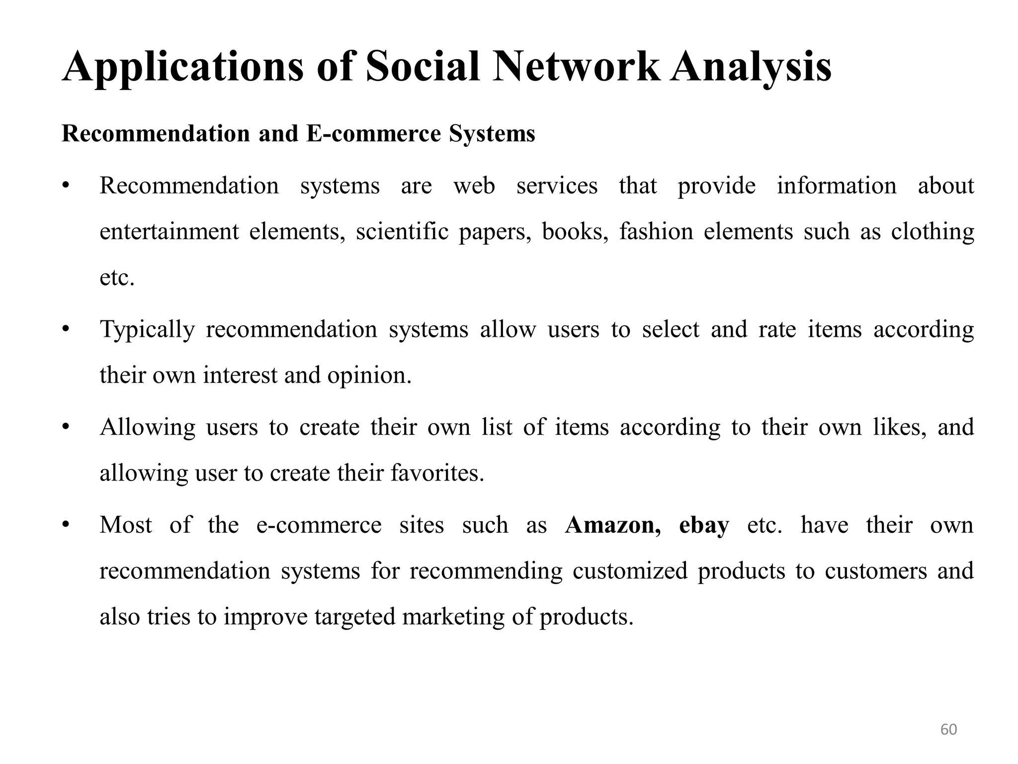 Applications of Social Network Analysis
Recommendation and E-commerce Systems
• Recommendation systems are web services that provide information about
entertainment elements, scientific papers, books, fashion elements such as clothing
etc.
• Typically recommendation systems allow users to select and rate items according
their own interest and opinion.
• Allowing users to create their own list of items according to their own likes, and
allowing user to create their favorites.
• Most of the e-commerce sites such as Amazon, ebay etc. have their own
recommendation systems for recommending customized products to customers and
also tries to improve targeted marketing of products.
60
 