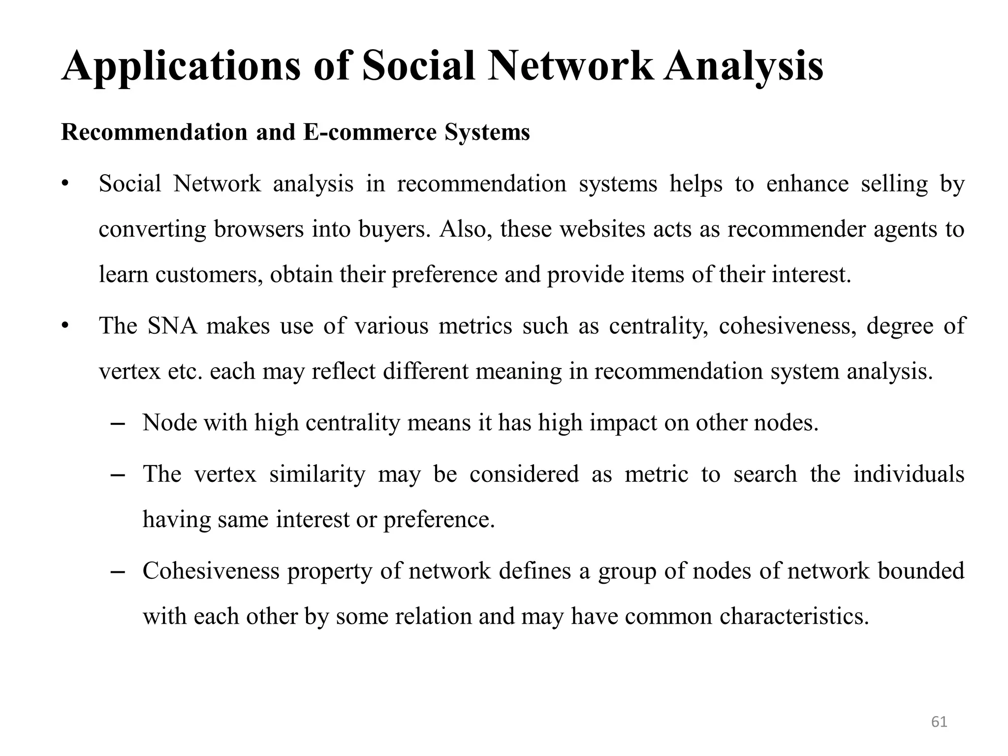 Applications of Social Network Analysis
Recommendation and E-commerce Systems
• Social Network analysis in recommendation systems helps to enhance selling by
converting browsers into buyers. Also, these websites acts as recommender agents to
learn customers, obtain their preference and provide items of their interest.
• The SNA makes use of various metrics such as centrality, cohesiveness, degree of
vertex etc. each may reflect different meaning in recommendation system analysis.
– Node with high centrality means it has high impact on other nodes.
– The vertex similarity may be considered as metric to search the individuals
having same interest or preference.
– Cohesiveness property of network defines a group of nodes of network bounded
with each other by some relation and may have common characteristics.
61
 