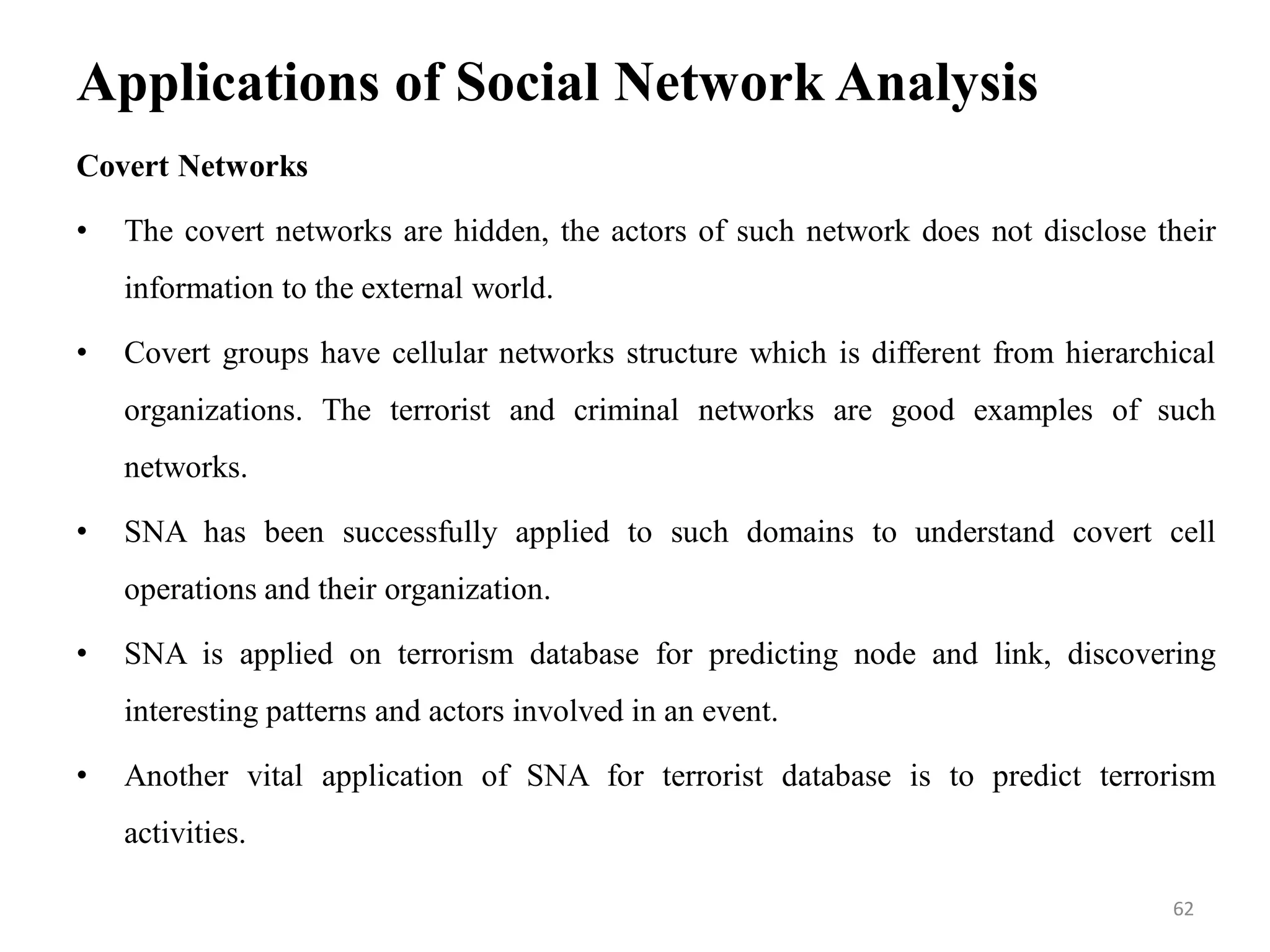 Applications of Social Network Analysis
Covert Networks
• The covert networks are hidden, the actors of such network does not disclose their
information to the external world.
• Covert groups have cellular networks structure which is different from hierarchical
organizations. The terrorist and criminal networks are good examples of such
networks.
• SNA has been successfully applied to such domains to understand covert cell
operations and their organization.
• SNA is applied on terrorism database for predicting node and link, discovering
interesting patterns and actors involved in an event.
• Another vital application of SNA for terrorist database is to predict terrorism
activities.
62
 